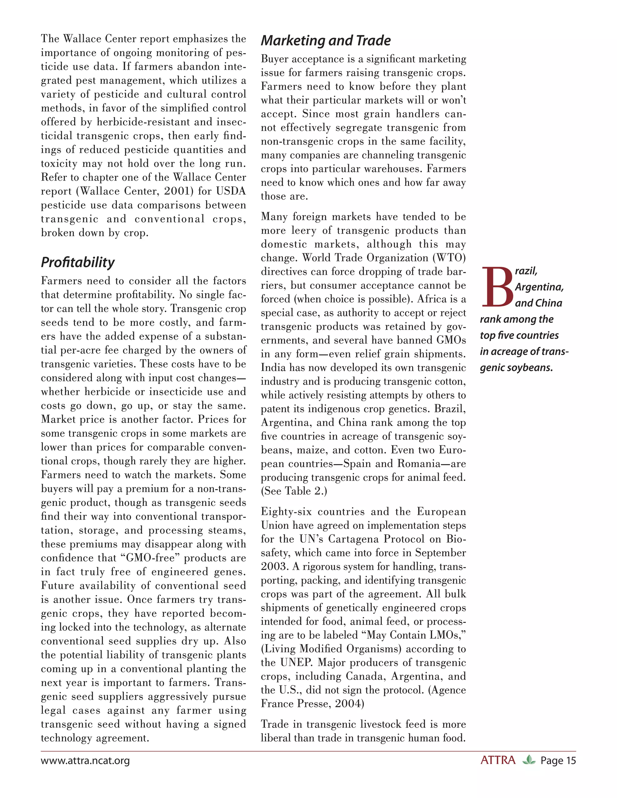 The Wallace Center report emphasizes the        Marketing and Trade
importance of ongoing monitoring of pes-
                                                Buyer acceptance is a signiﬁcant marketing
ticide use data. If farmers abandon inte-
                                                issue for farmers raising transgenic crops.
grated pest management, which utilizes a        Farmers need to know before they plant
variety of pesticide and cultural control       what their particular markets will or won’t
methods, in favor of the simpliﬁed control      accept. Since most grain handlers can-
offered by herbicide-resistant and insec-       not effectively segregate transgenic from
ticidal transgenic crops, then early ﬁ nd-      non-transgenic crops in the same facility,
ings of reduced pesticide quantities and        many companies are channeling transgenic
toxicity may not hold over the long run.        crops into particular warehouses. Farmers
Refer to chapter one of the Wallace Center      need to know which ones and how far away
report (Wallace Center, 2001) for USDA          those are.
pesticide use data comparisons between
t ransgenic and convent iona l crops,           Many foreign markets have tended to be
broken down by crop.                            more leery of transgenic products than
                                                domestic markets, although this may
                                                change. World Trade Organization (WTO)


                                                                                                 B
Proﬁtability
                                                directives can force dropping of trade bar-              razil,
Farmers need to consider all the factors        riers, but consumer acceptance cannot be                 Argentina,
that determine proﬁtability. No single fac-     forced (when choice is possible). Africa is a
tor can tell the whole story. Transgenic crop                                                            and China
                                                special case, as authority to accept or reject
seeds tend to be more costly, and farm-                                                          rank among the
                                                transgenic products was retained by gov-
ers have the added expense of a substan-        ernments, and several have banned GMOs           top ﬁve countries
tial per-acre fee charged by the owners of      in any form—even relief grain shipments.         in acreage of trans-
transgenic varieties. These costs have to be    India has now developed its own transgenic       genic soybeans.
considered along with input cost changes—       industry and is producing transgenic cotton,
whether herbicide or insecticide use and        while actively resisting attempts by others to
costs go down, go up, or stay the same.         patent its indigenous crop genetics. Brazil,
Market price is another factor. Prices for      Argentina, and China rank among the top
some transgenic crops in some markets are       ﬁve countries in acreage of transgenic soy-
lower than prices for comparable conven-        beans, maize, and cotton. Even two Euro-
tional crops, though rarely they are higher.    pean countries—Spain and Romania—are
Farmers need to watch the markets. Some         producing transgenic crops for animal feed.
buyers will pay a premium for a non-trans-      (See Table 2.)
genic product, though as transgenic seeds
ﬁ nd their way into conventional transpor-      Eighty-six countries and the European
tation, storage, and processing steams,         Union have agreed on implementation steps
these premiums may disappear along with         for the UN’s Cartagena Protocol on Bio-
conﬁdence that “GMO-free” products are          safety, which came into force in September
in fact truly free of engineered genes.         2003. A rigorous system for handling, trans-
Future availability of conventional seed        porting, packing, and identifying transgenic
is another issue. Once farmers try trans-       crops was part of the agreement. All bulk
genic crops, they have reported becom-          shipments of genetically engineered crops
ing locked into the technology, as alternate    intended for food, animal feed, or process-
conventional seed supplies dry up. Also         ing are to be labeled “May Contain LMOs,”
the potential liability of transgenic plants    (Living Modiﬁed Organisms) according to
                                                the UNEP. Major producers of transgenic
coming up in a conventional planting the
                                                crops, including Canada, Argentina, and
next year is important to farmers. Trans-
                                                the U.S., did not sign the protocol. (Agence
genic seed suppliers aggressively pursue
                                                France Presse, 2004)
legal cases against any farmer using
transgenic seed without having a signed         Trade in transgenic livestock feed is more
technology agreement.                           liberal than trade in transgenic human food.
www.attra.ncat.org                                                                               ATTRA        Page 15
 
