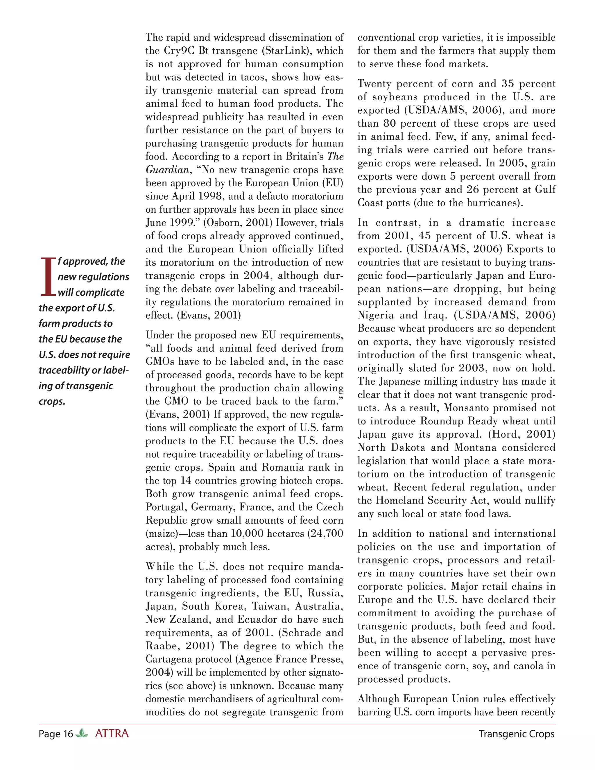 The rapid and widespread dissemination of        conventional crop varieties, it is impossible
                         the Cry9C Bt transgene (StarLink), which         for them and the farmers that supply them
                         is not approved for human consumption            to serve these food markets.
                         but was detected in tacos, shows how eas-
                                                                          Twenty percent of corn and 35 percent
                         ily transgenic material can spread from
                                                                          of soybeans produced in the U.S. are
                         animal feed to human food products. The
                                                                          exported (USDA/AMS, 2006), and more
                         widespread publicity has resulted in even
                                                                          than 80 percent of these crops are used
                         further resistance on the part of buyers to
                                                                          in animal feed. Few, if any, animal feed-
                         purchasing transgenic products for human
                                                                          ing trials were carried out before trans-
                         food. According to a report in Britain’s The
                                                                          genic crops were released. In 2005, grain
                         Guardian, “No new transgenic crops have
                                                                          exports were down 5 percent overall from
                         been approved by the European Union (EU)
                                                                          the previous year and 26 percent at Gulf
                         since April 1998, and a defacto moratorium
                                                                          Coast ports (due to the hurricanes).
                         on further approvals has been in place since
                         June 1999.” (Osborn, 2001) However, trials       In contrast, in a dramatic increase
                         of food crops already approved continued,        from 2001, 45 percent of U.S. wheat is
                         and the European Union ofﬁcially lifted          exported. (USDA/AMS, 2006) Exports to


I
     f approved, the     its moratorium on the introduction of new        countries that are resistant to buying trans-
     new regulations     transgenic crops in 2004, although dur-          genic food—particularly Japan and Euro-
     will complicate     ing the debate over labeling and traceabil-      pean nations—are dropping, but being
                         ity regulations the moratorium remained in       supplanted by increased demand from
the export of U.S.
                         effect. (Evans, 2001)                            Nigeria and Iraq. (USDA/AMS, 2006)
farm products to                                                          Because wheat producers are so dependent
                         Under the proposed new EU requirements,
the EU because the                                                        on exports, they have vigorously resisted
                         “all foods and animal feed derived from
U.S. does not require                                                     introduction of the ﬁ rst transgenic wheat,
                         GMOs have to be labeled and, in the case
traceability or label-                                                    originally slated for 2003, now on hold.
                         of processed goods, records have to be kept
                                                                          The Japanese milling industry has made it
ing of transgenic        throughout the production chain allowing
                                                                          clear that it does not want transgenic prod-
crops.                   the GMO to be traced back to the farm.”
                                                                          ucts. As a result, Monsanto promised not
                         (Evans, 2001) If approved, the new regula-
                                                                          to introduce Roundup Ready wheat until
                         tions will complicate the export of U.S. farm
                                                                          Japan gave its approval. (Hord, 2001)
                         products to the EU because the U.S. does
                                                                          North Dakota and Montana considered
                         not require traceability or labeling of trans-
                                                                          legislation that would place a state mora-
                         genic crops. Spain and Romania rank in
                                                                          torium on the introduction of transgenic
                         the top 14 countries growing biotech crops.
                                                                          wheat. Recent federal regulation, under
                         Both grow transgenic animal feed crops.
                                                                          the Homeland Security Act, would nullify
                         Portugal, Germany, France, and the Czech
                                                                          any such local or state food laws.
                         Republic grow small amounts of feed corn
                         (maize)—less than 10,000 hectares (24,700        In addition to national and international
                         acres), probably much less.                      policies on the use and importation of
                                                                          transgenic crops, processors and retail-
                         While the U.S. does not require manda-
                                                                          ers in many countries have set their own
                         tory labeling of processed food containing
                                                                          corporate policies. Major retail chains in
                         transgenic ingredients, the EU, Russia,
                                                                          Europe and the U.S. have declared their
                         Japan, South Korea, Taiwan, Australia,
                                                                          commitment to avoiding the purchase of
                         New Zealand, and Ecuador do have such
                                                                          transgenic products, both feed and food.
                         requirements, as of 2001. (Schrade and
                                                                          But, in the absence of labeling, most have
                         Raabe, 2001) The degree to which the
                                                                          been willing to accept a pervasive pres-
                         Cartagena protocol (Agence France Presse,
                                                                          ence of transgenic corn, soy, and canola in
                         2004) will be implemented by other signato-
                                                                          processed products.
                         ries (see above) is unknown. Because many
                         domestic merchandisers of agricultural com-      Although European Union rules effectively
                         modities do not segregate transgenic from        barring U.S. corn imports have been recently
Page 16      ATTRA                                                                                   Transgenic Crops
 