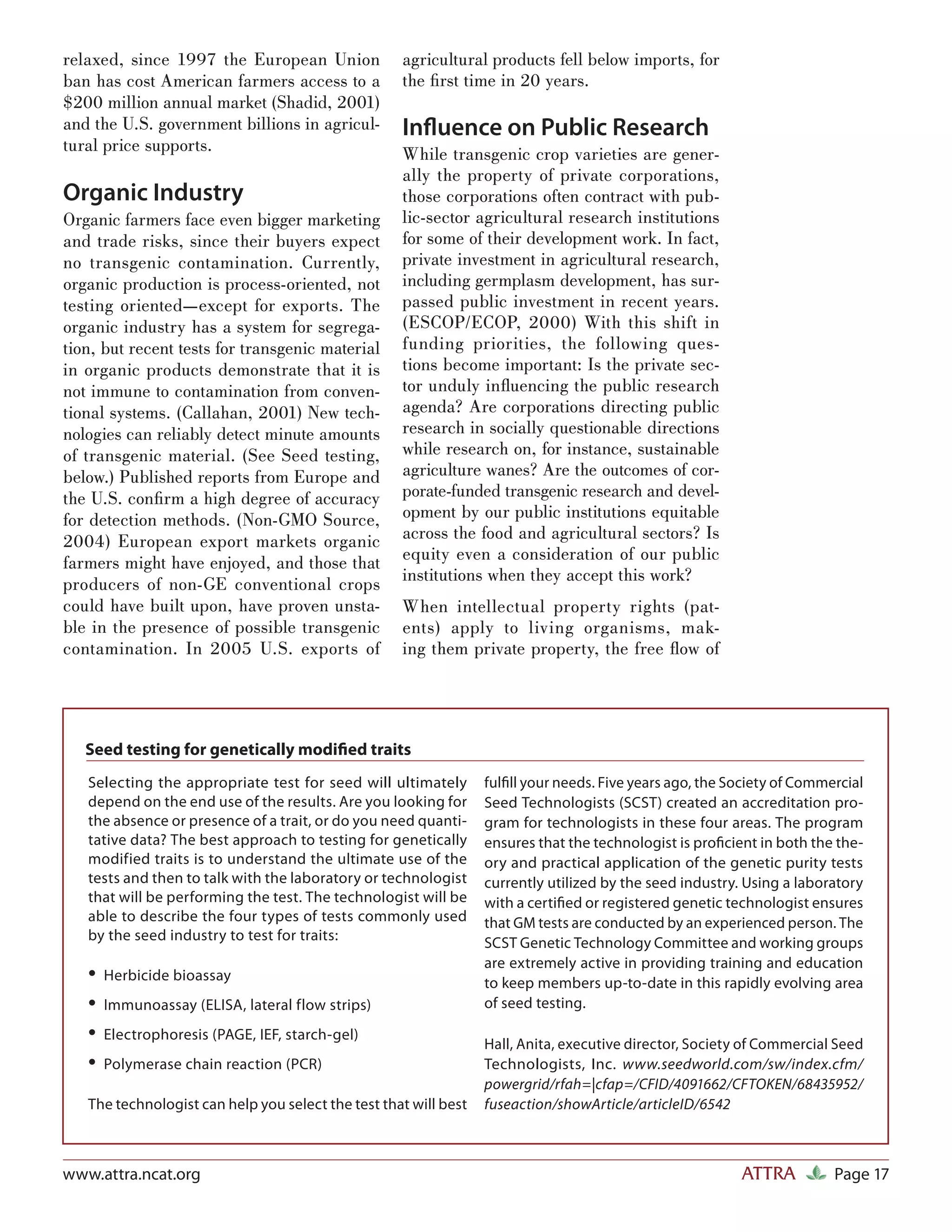 relaxed, since 1997 the European Union              agricultural products fell below imports, for
ban has cost American farmers access to a           the ﬁ rst time in 20 years.
$200 million annual market (Shadid, 2001)
and the U.S. government billions in agricul-        Inﬂuence on Public Research
tural price supports.                               While transgenic crop varieties are gener-
                                                    ally the property of private corporations,
Organic Industry                                    those corporations often contract with pub-
Organic farmers face even bigger marketing          lic-sector agricultural research institutions
and trade risks, since their buyers expect          for some of their development work. In fact,
no transgenic contamination. Currently,             private investment in agricultural research,
organic production is process-oriented, not         including germplasm development, has sur-
testing oriented—except for exports. The            passed public investment in recent years.
organic industry has a system for segrega-          (ESCOP/ECOP, 2000) With this shift in
tion, but recent tests for transgenic material      funding priorities, the following ques-
in organic products demonstrate that it is          tions become important: Is the private sec-
not immune to contamination from conven-            tor unduly inﬂuencing the public research
tional systems. (Callahan, 2001) New tech-          agenda? Are corporations directing public
nologies can reliably detect minute amounts         research in socially questionable directions
of transgenic material. (See Seed testing,          while research on, for instance, sustainable
below.) Published reports from Europe and           agriculture wanes? Are the outcomes of cor-
the U.S. conﬁ rm a high degree of accuracy          porate-funded transgenic research and devel-
for detection methods. (Non-GMO Source,             opment by our public institutions equitable
2004) European export markets organic               across the food and agricultural sectors? Is
farmers might have enjoyed, and those that          equity even a consideration of our public
producers of non-GE conventional crops              institutions when they accept this work?
could have built upon, have proven unsta-           When intellectual property rights (pat-
ble in the presence of possible transgenic          ents) apply to living organisms, mak-
contamination. In 2005 U.S. exports of              ing them private property, the free ﬂow of




   Seed testing for genetically modiﬁed traits
   Selecting the appropriate test for seed will ultimately        fulﬁll your needs. Five years ago, the Society of Commercial
   depend on the end use of the results. Are you looking for      Seed Technologists (SCST) created an accreditation pro-
   the absence or presence of a trait, or do you need quanti-     gram for technologists in these four areas. The program
   tative data? The best approach to testing for genetically      ensures that the technologist is proﬁcient in both the the-
   modified traits is to understand the ultimate use of the       ory and practical application of the genetic purity tests
   tests and then to talk with the laboratory or technologist     currently utilized by the seed industry. Using a laboratory
   that will be performing the test. The technologist will be     with a certiﬁed or registered genetic technologist ensures
   able to describe the four types of tests commonly used         that GM tests are conducted by an experienced person. The
   by the seed industry to test for traits:                       SCST Genetic Technology Committee and working groups
                                                                  are extremely active in providing training and education
   • Herbicide bioassay                                           to keep members up-to-date in this rapidly evolving area
   • Immunoassay (ELISA, lateral flow strips)                     of seed testing.

   • Electrophoresis (PAGE, IEF, starch-gel)                      Hall, Anita, executive director, Society of Commercial Seed
   • Polymerase chain reaction (PCR)                              Technologists, Inc. www.seedworld.com/sw/index.cfm/
                                                                  powergrid/rfah=|cfap=/CFID/4091662/CFTOKEN/68435952/
   The technologist can help you select the test that will best   fuseaction/showArticle/articleID/6542



www.attra.ncat.org                                                                                        ATTRA          Page 17
 