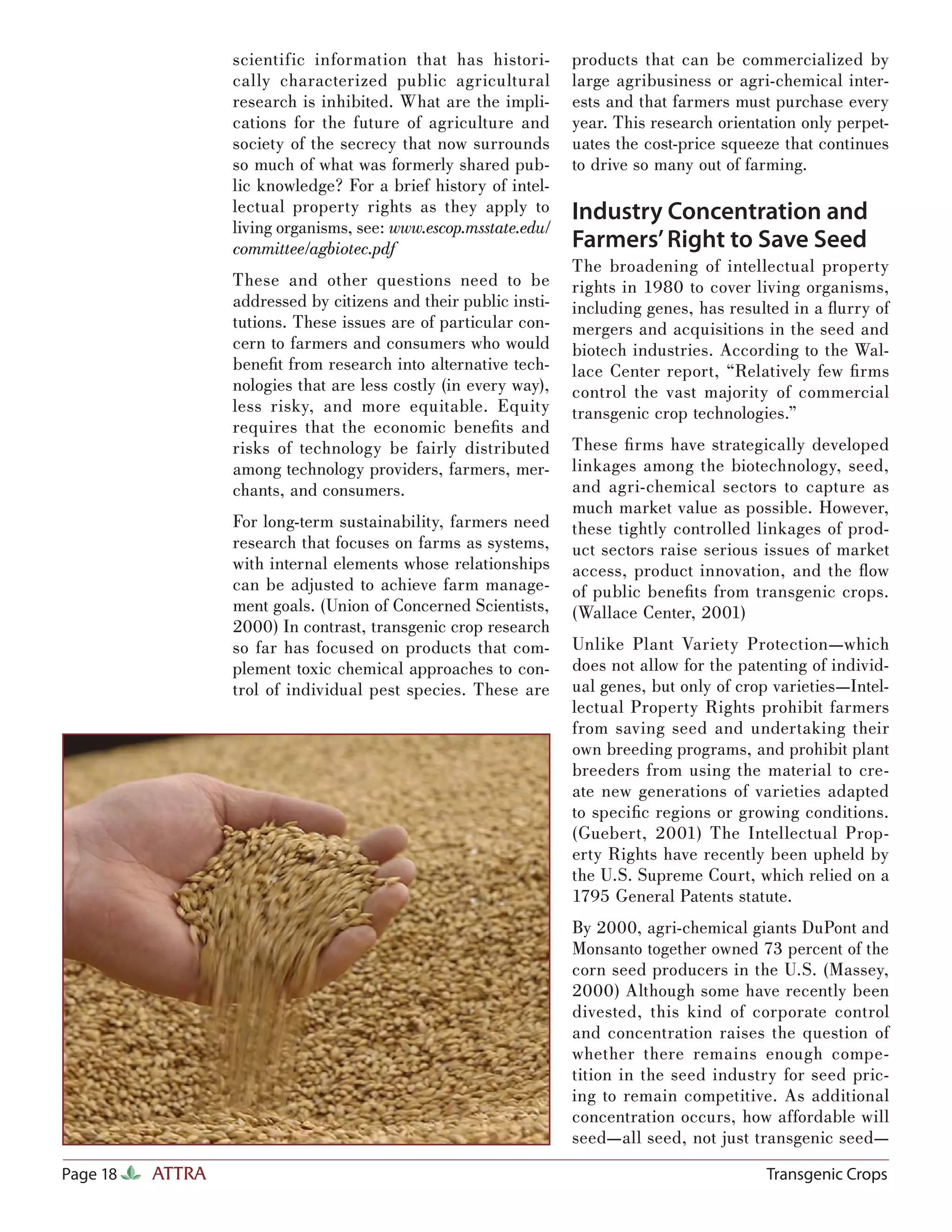 scientific information that has histori-        products that can be commercialized by
                  cally characterized public agricultural         large agribusiness or agri-chemical inter-
                  research is inhibited. What are the impli-      ests and that farmers must purchase every
                  cations for the future of agriculture and       year. This research orientation only perpet-
                  society of the secrecy that now surrounds       uates the cost-price squeeze that continues
                  so much of what was formerly shared pub-        to drive so many out of farming.
                  lic knowledge? For a brief history of intel-
                  lectual property rights as they apply to        Industry Concentration and
                  living organisms, see: www.escop.msstate.edu/
                  committee/agbiotec.pdf                          Farmers’ Right to Save Seed
                                                                  The broadening of intellectual property
                  These and other questions need to be            rights in 1980 to cover living organisms,
                  addressed by citizens and their public insti-   including genes, has resulted in a ﬂurry of
                  tutions. These issues are of particular con-    mergers and acquisitions in the seed and
                  cern to farmers and consumers who would         biotech industries. According to the Wal-
                  beneﬁt from research into alternative tech-     lace Center report, “Relatively few ﬁ rms
                  nologies that are less costly (in every way),   control the vast majority of commercial
                  less risky, and more equitable. Equity          transgenic crop technologies.”
                  requires that the economic beneﬁts and
                  risks of technology be fairly distributed       These ﬁ rms have strategically developed
                  among technology providers, farmers, mer-       linkages among the biotechnology, seed,
                  chants, and consumers.                          and agri-chemical sectors to capture as
                                                                  much market value as possible. However,
                  For long-term sustainability, farmers need      these tightly controlled linkages of prod-
                  research that focuses on farms as systems,      uct sectors raise serious issues of market
                  with internal elements whose relationships      access, product innovation, and the ﬂow
                  can be adjusted to achieve farm manage-         of public beneﬁts from transgenic crops.
                  ment goals. (Union of Concerned Scientists,     (Wallace Center, 2001)
                  2000) In contrast, transgenic crop research
                  so far has focused on products that com-        Unlike Plant Variety Protection—which
                  plement toxic chemical approaches to con-       does not allow for the patenting of individ-
                  trol of individual pest species. These are      ual genes, but only of crop varieties—Intel-
                                                                  lectual Property Rights prohibit farmers
                                                                  from saving seed and undertaking their
                                                                  own breeding programs, and prohibit plant
                                                                  breeders from using the material to cre-
                                                                  ate new generations of varieties adapted
                                                                  to speciﬁc regions or growing conditions.
                                                                  (Guebert, 2001) The Intellectual Prop-
                                                                  erty Rights have recently been upheld by
                                                                  the U.S. Supreme Court, which relied on a
                                                                  1795 General Patents statute.
                                                                  By 2000, agri-chemical giants DuPont and
                                                                  Monsanto together owned 73 percent of the
                                                                  corn seed producers in the U.S. (Massey,
                                                                  2000) Although some have recently been
                                                                  divested, this kind of corporate control
                                                                  and concentration raises the question of
                                                                  whether there remains enough compe-
                                                                  tition in the seed industry for seed pric-
                                                                  ing to remain competitive. As additional
                                                                  concentration occurs, how affordable will
                                                                  seed—all seed, not just transgenic seed—
Page 18   ATTRA                                                                              Transgenic Crops
 