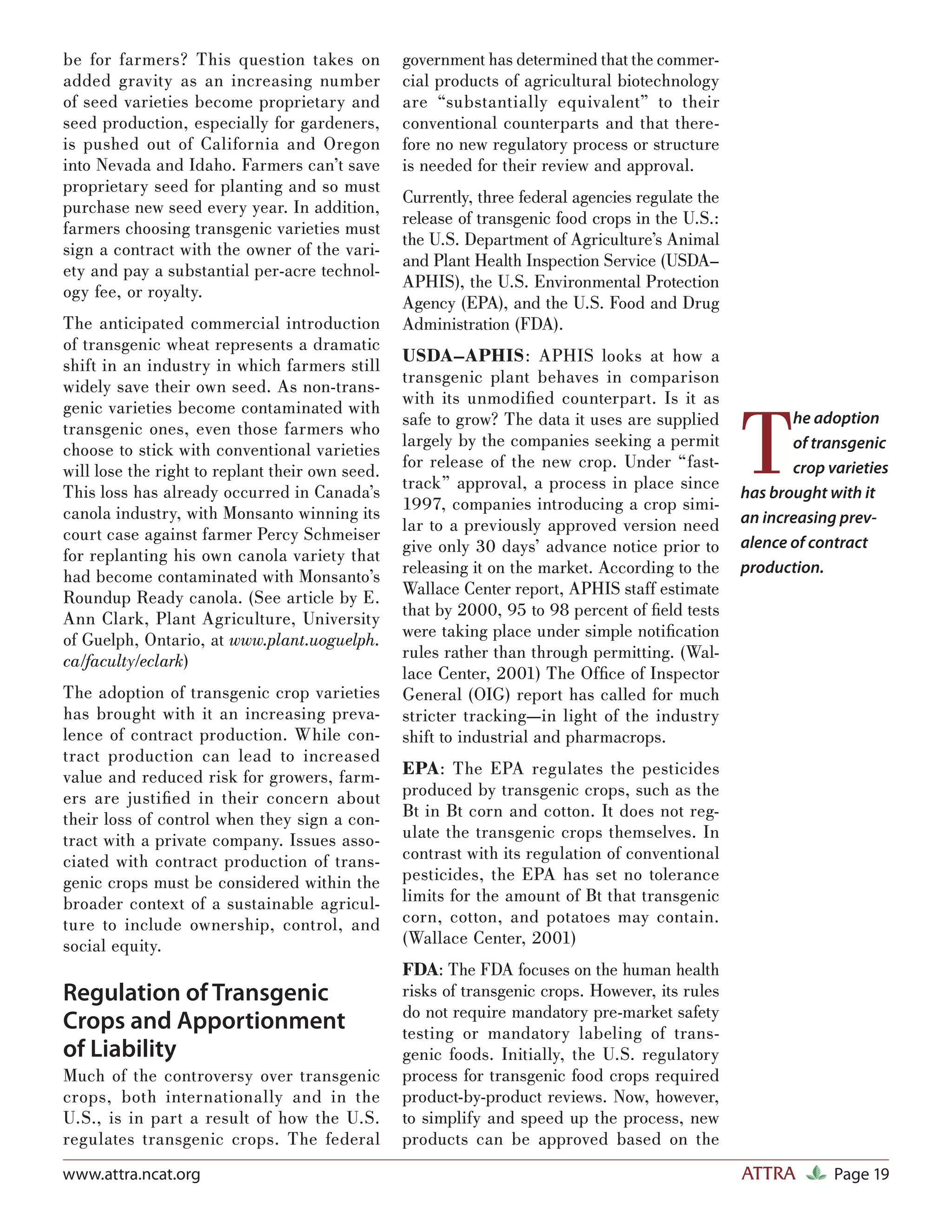 be for farmers? This question takes on           government has determined that the commer-
added gravity as an increasing number            cial products of agricultural biotechnology
of seed varieties become proprietary and         are “substantially equivalent” to their
seed production, especially for gardeners,       conventional counterparts and that there-
is pushed out of California and Oregon           fore no new regulatory process or structure
into Nevada and Idaho. Farmers can’t save        is needed for their review and approval.
proprietary seed for planting and so must
                                                 Currently, three federal agencies regulate the
purchase new seed every year. In addition,
                                                 release of transgenic food crops in the U.S.:
farmers choosing transgenic varieties must
                                                 the U.S. Department of Agriculture’s Animal
sign a contract with the owner of the vari-
                                                 and Plant Health Inspection Service (USDA–
ety and pay a substantial per-acre technol-
                                                 APHIS), the U.S. Environmental Protection
ogy fee, or royalty.
                                                 Agency (EPA), and the U.S. Food and Drug
The anticipated commercial introduction          Administration (FDA).
of transgenic wheat represents a dramatic
                                                 USDA–APHIS: APHIS looks at how a
shift in an industry in which farmers still
                                                 transgenic plant behaves in comparison
widely save their own seed. As non-trans-
                                                 with its unmodiﬁed counterpart. Is it as


                                                                                                  T
genic varieties become contaminated with
                                                 safe to grow? The data it uses are supplied             he adoption
transgenic ones, even those farmers who
                                                 largely by the companies seeking a permit               of transgenic
choose to stick with conventional varieties
                                                 for release of the new crop. Under “fast-
will lose the right to replant their own seed.                                                           crop varieties
This loss has already occurred in Canada’s       track” approval, a process in place since
                                                                                                  has brought with it
canola industry, with Monsanto winning its       1997, companies introducing a crop simi-
                                                 lar to a previously approved version need        an increasing prev-
court case against farmer Percy Schmeiser
for replanting his own canola variety that       give only 30 days’ advance notice prior to       alence of contract
had become contaminated with Monsanto’s          releasing it on the market. According to the     production.
Roundup Ready canola. (See article by E.         Wallace Center report, APHIS staff estimate
Ann Clark, Plant Agriculture, University         that by 2000, 95 to 98 percent of ﬁeld tests
of Guelph, Ontario, at www.plant.uoguelph.       were taking place under simple notiﬁcation
ca/faculty/eclark)                               rules rather than through permitting. (Wal-
                                                 lace Center, 2001) The Ofﬁce of Inspector
The adoption of transgenic crop varieties        General (OIG) report has called for much
has brought with it an increasing preva-         stricter tracking—in light of the industry
lence of contract production. While con-         shift to industrial and pharmacrops.
tract production can lead to increased
value and reduced risk for growers, farm-        EPA: The EPA regulates the pesticides
ers are justiﬁed in their concern about          produced by transgenic crops, such as the
their loss of control when they sign a con-      Bt in Bt corn and cotton. It does not reg-
tract with a private company. Issues asso-       ulate the transgenic crops themselves. In
ciated with contract production of trans-        contrast with its regulation of conventional
genic crops must be considered within the        pesticides, the EPA has set no tolerance
broader context of a sustainable agricul-        limits for the amount of Bt that transgenic
ture to include ownership, control, and          corn, cotton, and potatoes may contain.
social equity.                                   (Wallace Center, 2001)
                                                 FDA: The FDA focuses on the human health
Regulation of Transgenic                         risks of transgenic crops. However, its rules
                                                 do not require mandatory pre-market safety
Crops and Apportionment                          testing or mandatory labeling of trans-
of Liability                                     genic foods. Initially, the U.S. regulatory
Much of the controversy over transgenic          process for transgenic food crops required
crops, both internationally and in the           product-by-product reviews. Now, however,
U.S., is in part a result of how the U.S.        to simplify and speed up the process, new
regulates transgenic crops. The federal          products can be approved based on the
www.attra.ncat.org                                                                                ATTRA        Page 19
 
