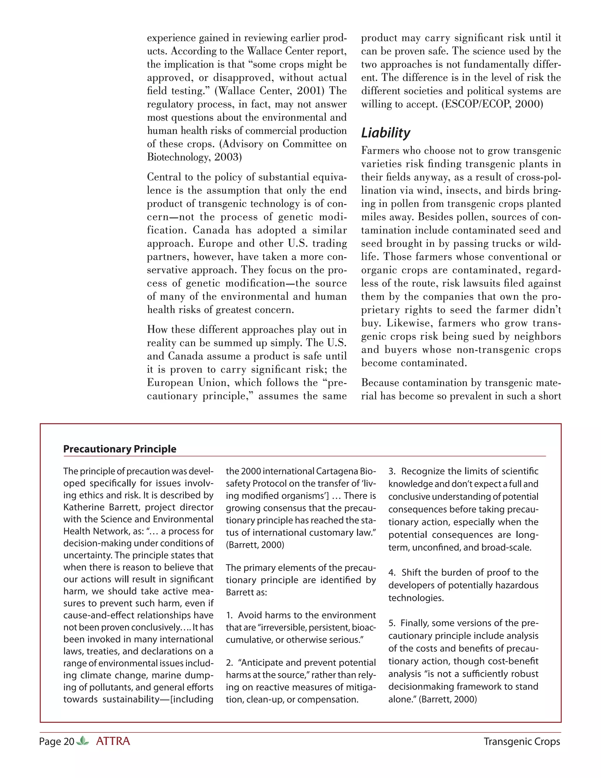experience gained in reviewing earlier prod-              product may carry signiﬁcant risk until it
                         ucts. According to the Wallace Center report,             can be proven safe. The science used by the
                         the implication is that “some crops might be              two approaches is not fundamentally differ-
                         approved, or disapproved, without actual                  ent. The difference is in the level of risk the
                         ﬁeld testing.” (Wallace Center, 2001) The                 different societies and political systems are
                         regulatory process, in fact, may not answer               willing to accept. (ESCOP/ECOP, 2000)
                         most questions about the environmental and
                         human health risks of commercial production               Liability
                         of these crops. (Advisory on Committee on
                                                                                   Farmers who choose not to grow transgenic
                         Biotechnology, 2003)
                                                                                   varieties risk ﬁ nding transgenic plants in
                         Central to the policy of substantial equiva-              their ﬁelds anyway, as a result of cross-pol-
                         lence is the assumption that only the end                 lination via wind, insects, and birds bring-
                         product of transgenic technology is of con-               ing in pollen from transgenic crops planted
                         cern—not the process of genetic modi-                     miles away. Besides pollen, sources of con-
                         fication. Canada has adopted a similar                    tamination include contaminated seed and
                         approach. Europe and other U.S. trading                   seed brought in by passing trucks or wild-
                         partners, however, have taken a more con-                 life. Those farmers whose conventional or
                         servative approach. They focus on the pro-                organic crops are contaminated, regard-
                         cess of genetic modiﬁcation—the source                    less of the route, risk lawsuits ﬁ led against
                         of many of the environmental and human                    them by the companies that own the pro-
                         health risks of greatest concern.                         prietary rights to seed the farmer didn’t
                                                                                   buy. Likewise, farmers who grow trans-
                         How these different approaches play out in
                                                                                   genic crops risk being sued by neighbors
                         reality can be summed up simply. The U.S.
                                                                                   and buyers whose non-transgenic crops
                         and Canada assume a product is safe until
                                                                                   become contaminated.
                         it is proven to carry signiﬁcant risk; the
                         European Union, which follows the “pre-                   Because contamination by transgenic mate-
                         cautionary principle,” assumes the same                   rial has become so prevalent in such a short



    Precautionary Principle

    The principle of precaution was devel-    the 2000 international Cartagena Bio-        3. Recognize the limits of scientiﬁc
    oped speciﬁcally for issues involv-       safety Protocol on the transfer of ‘liv-     knowledge and don’t expect a full and
    ing ethics and risk. It is described by   ing modiﬁed organisms’] … There is           conclusive understanding of potential
    Katherine Barrett, project director       growing consensus that the precau-           consequences before taking precau-
    with the Science and Environmental        tionary principle has reached the sta-       tionary action, especially when the
    Health Network, as: “… a process for      tus of international customary law.”         potential consequences are long-
    decision-making under conditions of       (Barrett, 2000)                              term, unconﬁned, and broad-scale.
    uncertainty. The principle states that
    when there is reason to believe that      The primary elements of the precau-          4. Shift the burden of proof to the
    our actions will result in signiﬁcant     tionary principle are identiﬁed by
                                                                                           developers of potentially hazardous
    harm, we should take active mea-          Barrett as:
                                                                                           technologies.
    sures to prevent such harm, even if
    cause-and-eﬀect relationships have        1. Avoid harms to the environment
    not been proven conclusively…. It has     that are “irreversible, persistent, bioac-   5. Finally, some versions of the pre-
    been invoked in many international        cumulative, or otherwise serious.”           cautionary principle include analysis
    laws, treaties, and declarations on a                                                  of the costs and beneﬁts of precau-
    range of environmental issues includ-     2. “Anticipate and prevent potential         tionary action, though cost-beneﬁt
    ing climate change, marine dump-          harms at the source,” rather than rely-      analysis “is not a suﬃciently robust
    ing of pollutants, and general eﬀorts     ing on reactive measures of mitiga-          decisionmaking framework to stand
    towards sustainability—[including         tion, clean-up, or compensation.             alone.” (Barrett, 2000)



Page 20     ATTRA                                                                                                 Transgenic Crops
 