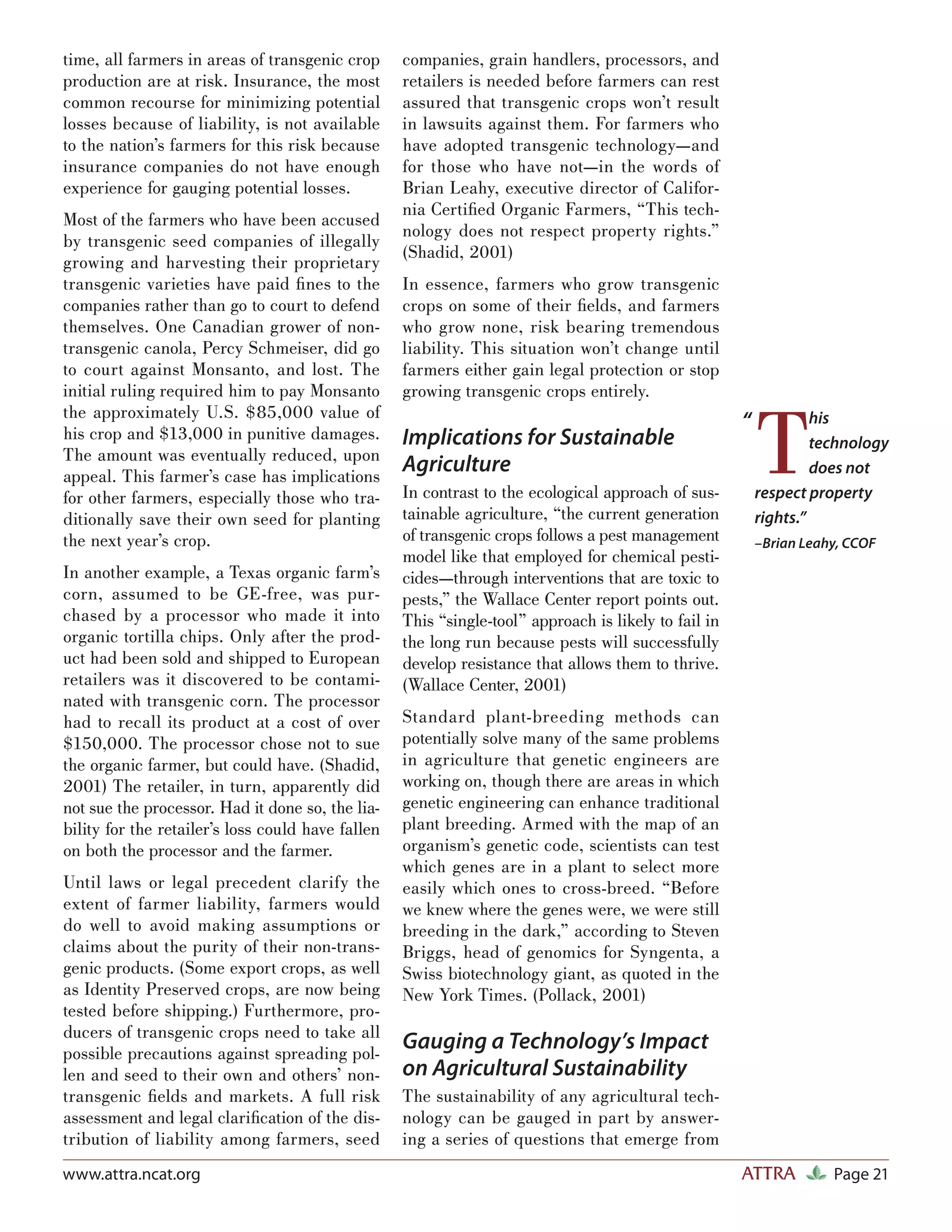 time, all farmers in areas of transgenic crop      companies, grain handlers, processors, and
production are at risk. Insurance, the most        retailers is needed before farmers can rest
common recourse for minimizing potential           assured that transgenic crops won’t result
losses because of liability, is not available      in lawsuits against them. For farmers who
to the nation’s farmers for this risk because      have adopted transgenic technology—and
insurance companies do not have enough             for those who have not—in the words of
experience for gauging potential losses.           Brian Leahy, executive director of Califor-
                                                   nia Certiﬁed Organic Farmers, “This tech-
Most of the farmers who have been accused
                                                   nology does not respect property rights.”
by transgenic seed companies of illegally
                                                   (Shadid, 2001)
growing and harvesting their proprietary
transgenic varieties have paid ﬁ nes to the        In essence, farmers who grow transgenic
companies rather than go to court to defend        crops on some of their ﬁelds, and farmers
themselves. One Canadian grower of non-            who grow none, risk bearing tremendous
transgenic canola, Percy Schmeiser, did go         liability. This situation won’t change until
to court against Monsanto, and lost. The           farmers either gain legal protection or stop
initial ruling required him to pay Monsanto        growing transgenic crops entirely.



                                                                                                          T
the approximately U.S. $85,000 value of                                                                            his
his crop and $13,000 in punitive damages.
                                                                                                      “
                                                   Implications for Sustainable                                    technology
The amount was eventually reduced, upon
appeal. This farmer’s case has implications
                                                   Agriculture                                                     does not
for other farmers, especially those who tra-       In contrast to the ecological approach of sus-         respect property
ditionally save their own seed for planting        tainable agriculture, “the current generation          rights.”
the next year’s crop.                              of transgenic crops follows a pest management          –Brian Leahy, CCOF
                                                   model like that employed for chemical pesti-
In another example, a Texas organic farm’s         cides—through interventions that are toxic to
corn, assumed to be GE-free, was pur-              pests,” the Wallace Center report points out.
chased by a processor who made it into             This “single-tool” approach is likely to fail in
organic tortilla chips. Only after the prod-       the long run because pests will successfully
uct had been sold and shipped to European          develop resistance that allows them to thrive.
retailers was it discovered to be contami-         (Wallace Center, 2001)
nated with transgenic corn. The processor
had to recall its product at a cost of over        Standard plant-breeding methods can
$150,000. The processor chose not to sue           potentially solve many of the same problems
the organic farmer, but could have. (Shadid,       in agriculture that genetic engineers are
2001) The retailer, in turn, apparently did        working on, though there are areas in which
not sue the processor. Had it done so, the lia-    genetic engineering can enhance traditional
bility for the retailer’s loss could have fallen   plant breeding. Armed with the map of an
on both the processor and the farmer.              organism’s genetic code, scientists can test
                                                   which genes are in a plant to select more
Until laws or legal precedent clarify the          easily which ones to cross-breed. “Before
extent of farmer liability, farmers would          we knew where the genes were, we were still
do well to avoid making assumptions or             breeding in the dark,” according to Steven
claims about the purity of their non-trans-        Briggs, head of genomics for Syngenta, a
genic products. (Some export crops, as well        Swiss biotechnology giant, as quoted in the
as Identity Preserved crops, are now being         New York Times. (Pollack, 2001)
tested before shipping.) Furthermore, pro-
ducers of transgenic crops need to take all
possible precautions against spreading pol-
                                                   Gauging a Technology’s Impact
len and seed to their own and others’ non-         on Agricultural Sustainability
transgenic ﬁelds and markets. A full risk          The sustainability of any agricultural tech-
assessment and legal clariﬁcation of the dis-      nology can be gauged in part by answer-
tribution of liability among farmers, seed         ing a series of questions that emerge from
www.attra.ncat.org                                                                                    ATTRA          Page 21
 