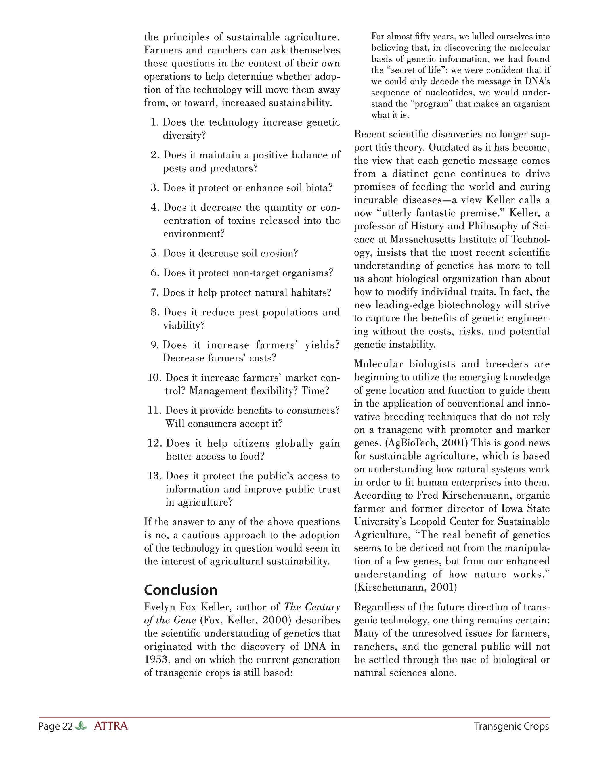 the principles of sustainable agriculture.        For almost ﬁ fty years, we lulled ourselves into
                  Farmers and ranchers can ask themselves           believing that, in discovering the molecular
                  these questions in the context of their own       basis of genetic information, we had found
                                                                    the “secret of life”; we were conﬁdent that if
                  operations to help determine whether adop-        we could only decode the message in DNA’s
                  tion of the technology will move them away        sequence of nucleotides, we would under-
                  from, or toward, increased sustainability.        stand the “program” that makes an organism
                                                                    what it is.
                   1. Does the technology increase genetic
                      diversity?                                 Recent scientiﬁc discoveries no longer sup-
                                                                 port this theory. Outdated as it has become,
                   2. Does it maintain a positive balance of     the view that each genetic message comes
                      pests and predators?                       from a distinct gene continues to drive
                   3. Does it protect or enhance soil biota?     promises of feeding the world and curing
                                                                 incurable diseases—a view Keller calls a
                   4. Does it decrease the quantity or con-      now “utterly fantastic premise.” Keller, a
                      centration of toxins released into the     professor of History and Philosophy of Sci-
                      environment?                               ence at Massachusetts Institute of Technol-
                   5. Does it decrease soil erosion?             ogy, insists that the most recent scientiﬁc
                                                                 understanding of genetics has more to tell
                   6. Does it protect non-target organisms?      us about biological organization than about
                   7. Does it help protect natural habitats?     how to modify individual traits. In fact, the
                                                                 new leading-edge biotechnology will strive
                   8. Does it reduce pest populations and
                                                                 to capture the beneﬁts of genetic engineer-
                      viability?
                                                                 ing without the costs, risks, and potential
                   9. Does it increase farmers’ yields?          genetic instability.
                      Decrease farmers’ costs?
                                                                 Molecular biologists and breeders are
                  10. Does it increase farmers’ market con-      beginning to utilize the emerging knowledge
                      trol? Management ﬂexibility? Time?         of gene location and function to guide them
                                                                 in the application of conventional and inno-
                  11. Does it provide beneﬁts to consumers?
                                                                 vative breeding techniques that do not rely
                      Will consumers accept it?
                                                                 on a transgene with promoter and marker
                  12. Does it help citizens globally gain        genes. (AgBioTech, 2001) This is good news
                      better access to food?                     for sustainable agriculture, which is based
                                                                 on understanding how natural systems work
                  13. Does it protect the public’s access to
                                                                 in order to ﬁt human enterprises into them.
                      information and improve public trust
                                                                 According to Fred Kirschenmann, organic
                      in agriculture?
                                                                 farmer and former director of Iowa State
                  If the answer to any of the above questions    University’s Leopold Center for Sustainable
                  is no, a cautious approach to the adoption     Agriculture, “The real beneﬁt of genetics
                  of the technology in question would seem in    seems to be derived not from the manipula-
                  the interest of agricultural sustainability.   tion of a few genes, but from our enhanced
                                                                 understanding of how nature works.”
                  Conclusion                                     (Kirschenmann, 2001)
                  Evelyn Fox Keller, author of The Century       Regardless of the future direction of trans-
                  of the Gene (Fox, Keller, 2000) describes      genic technology, one thing remains certain:
                  the scientiﬁc understanding of genetics that   Many of the unresolved issues for farmers,
                  originated with the discovery of DNA in        ranchers, and the general public will not
                  1953, and on which the current generation      be settled through the use of biological or
                  of transgenic crops is still based:            natural sciences alone.



Page 22   ATTRA                                                                                Transgenic Crops
 