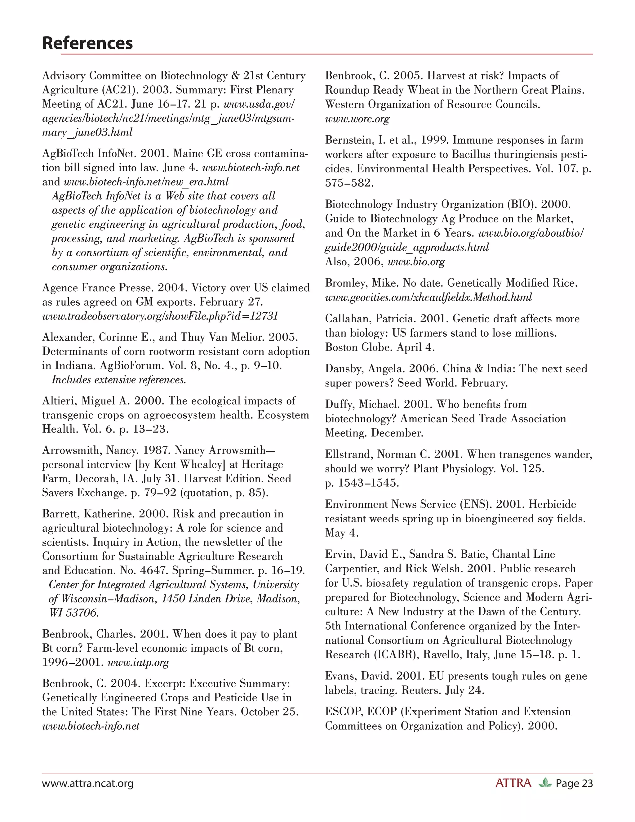 References
Advisory Committee on Biotechnology & 21st Century         Benbrook, C. 2005. Harvest at risk? Impacts of
Agriculture (AC21). 2003. Summary: First Plenary           Roundup Ready Wheat in the Northern Great Plains.
Meeting of AC21. June 16–17. 21 p. www.usda.gov/           Western Organization of Resource Councils.
agencies/biotech/nc21/meetings/mtg_ june03/mtgsum-         www.worc.org
mary_ june03.html
                                                           Bernstein, I. et al., 1999. Immune responses in farm
AgBioTech InfoNet. 2001. Maine GE cross contamina-         workers after exposure to Bacillus thuringiensis pesti-
tion bill signed into law. June 4. www.biotech-info.net    cides. Environmental Health Perspectives. Vol. 107. p.
and www.biotech-info.net/new_era.html                      575–582.
   AgBioTech InfoNet is a Web site that covers all
   aspects of the application of biotechnology and         Biotechnology Industry Organization (BIO). 2000.
   genetic engineering in agricultural production, food,   Guide to Biotechnology Ag Produce on the Market,
   processing, and marketing. AgBioTech is sponsored       and On the Market in 6 Years. www.bio.org/aboutbio/
   by a consortium of scientiﬁc, environmental, and        guide2000/guide_agproducts.html
   consumer organizations.                                 Also, 2006, www.bio.org

Agence France Presse. 2004. Victory over US claimed        Bromley, Mike. No date. Genetically Modiﬁed Rice.
as rules agreed on GM exports. February 27.                www.geocities.com/xhcaulﬁeldx.Method.html
www.tradeobservatory.org/showFile.php?id=12731             Callahan, Patricia. 2001. Genetic draft affects more
Alexander, Corinne E., and Thuy Van Melior. 2005.          than biology: US farmers stand to lose millions.
Determinants of corn rootworm resistant corn adoption      Boston Globe. April 4.
in Indiana. AgBioForum. Vol. 8, No. 4., p. 9–10.           Dansby, Angela. 2006. China & India: The next seed
  Includes extensive references.                           super powers? Seed World. February.
Altieri, Miguel A. 2000. The ecological impacts of         Duffy, Michael. 2001. Who beneﬁts from
transgenic crops on agroecosystem health. Ecosystem        biotechnology? American Seed Trade Association
Health. Vol. 6. p. 13–23.                                  Meeting. December.
Arrowsmith, Nancy. 1987. Nancy Arrowsmith—                 Ellstrand, Norman C. 2001. When transgenes wander,
personal interview [by Kent Whealey] at Heritage           should we worry? Plant Physiology. Vol. 125.
Farm, Decorah, IA. July 31. Harvest Edition. Seed          p. 1543–1545.
Savers Exchange. p. 79–92 (quotation, p. 85).
                                                           Environment News Service (ENS). 2001. Herbicide
Barrett, Katherine. 2000. Risk and precaution in           resistant weeds spring up in bioengineered soy ﬁelds.
agricultural biotechnology: A role for science and         May 4.
scientists. Inquiry in Action, the newsletter of the
Consortium for Sustainable Agriculture Research            Ervin, David E., Sandra S. Batie, Chantal Line
and Education. No. 4647. Spring–Summer. p. 16–19.          Carpentier, and Rick Welsh. 2001. Public research
 Center for Integrated Agricultural Systems, University    for U.S. biosafety regulation of transgenic crops. Paper
 of Wisconsin–Madison, 1450 Linden Drive, Madison,         prepared for Biotechnology, Science and Modern Agri-
 WI 53706.                                                 culture: A New Industry at the Dawn of the Century.
                                                           5th International Conference organized by the Inter-
Benbrook, Charles. 2001. When does it pay to plant         national Consortium on Agricultural Biotechnology
Bt corn? Farm-level economic impacts of Bt corn,
                                                           Research (ICABR), Ravello, Italy, June 15–18. p. 1.
1996–2001. www.iatp.org
                                                           Evans, David. 2001. EU presents tough rules on gene
Benbrook, C. 2004. Excerpt: Executive Summary:
                                                           labels, tracing. Reuters. July 24.
Genetically Engineered Crops and Pesticide Use in
the United States: The First Nine Years. October 25.       ESCOP, ECOP (Experiment Station and Extension
www.biotech-info.net                                       Committees on Organization and Policy). 2000.



www.attra.ncat.org                                                                            ATTRA        Page 23
 