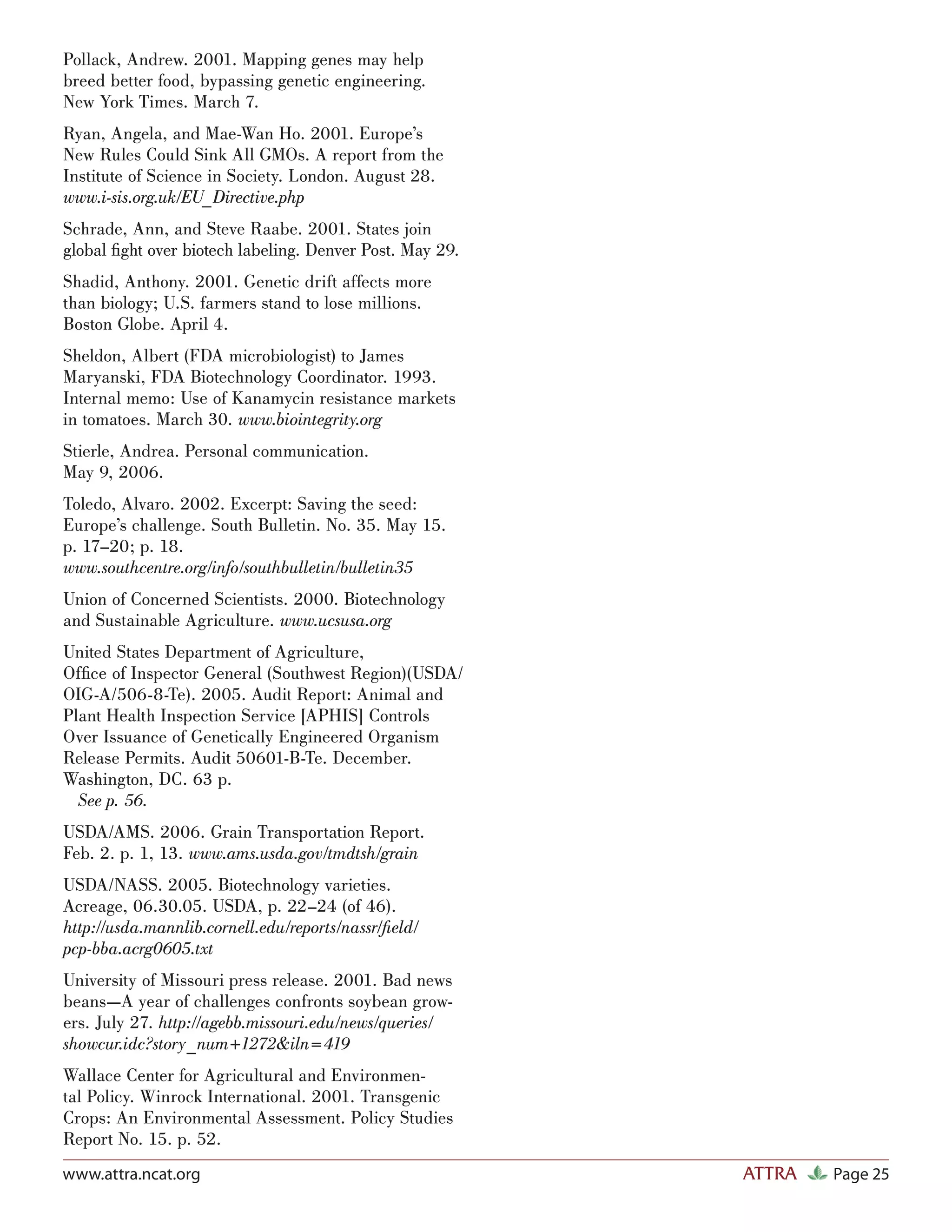 Pollack, Andrew. 2001. Mapping genes may help
breed better food, bypassing genetic engineering.
New York Times. March 7.
Ryan, Angela, and Mae-Wan Ho. 2001. Europe’s
New Rules Could Sink All GMOs. A report from the
Institute of Science in Society. London. August 28.
www.i-sis.org.uk/EU_Directive.php
Schrade, Ann, and Steve Raabe. 2001. States join
global ﬁght over biotech labeling. Denver Post. May 29.
Shadid, Anthony. 2001. Genetic drift affects more
than biology; U.S. farmers stand to lose millions.
Boston Globe. April 4.
Sheldon, Albert (FDA microbiologist) to James
Maryanski, FDA Biotechnology Coordinator. 1993.
Internal memo: Use of Kanamycin resistance markets
in tomatoes. March 30. www.biointegrity.org
Stierle, Andrea. Personal communication.
May 9, 2006.
Toledo, Alvaro. 2002. Excerpt: Saving the seed:
Europe’s challenge. South Bulletin. No. 35. May 15.
p. 17–20; p. 18.
www.southcentre.org/info/southbulletin/bulletin35
Union of Concerned Scientists. 2000. Biotechnology
and Sustainable Agriculture. www.ucsusa.org
United States Department of Agriculture,
Ofﬁce of Inspector General (Southwest Region)(USDA/
OIG-A/506-8-Te). 2005. Audit Report: Animal and
Plant Health Inspection Service [APHIS] Controls
Over Issuance of Genetically Engineered Organism
Release Permits. Audit 50601-B-Te. December.
Washington, DC. 63 p.
  See p. 56.
USDA/AMS. 2006. Grain Transportation Report.
Feb. 2. p. 1, 13. www.ams.usda.gov/tmdtsh/grain
USDA/NASS. 2005. Biotechnology varieties.
Acreage, 06.30.05. USDA, p. 22–24 (of 46).
http://usda.mannlib.cornell.edu/reports/nassr/ﬁeld/
pcp-bba.acrg0605.txt
University of Missouri press release. 2001. Bad news
beans—A year of challenges confronts soybean grow-
ers. July 27. http://agebb.missouri.edu/news/queries/
showcur.idc?story_num+1272&iln=419
Wallace Center for Agricultural and Environmen-
tal Policy. Winrock International. 2001. Transgenic
Crops: An Environmental Assessment. Policy Studies
Report No. 15. p. 52.
www.attra.ncat.org                                        ATTRA   Page 25
 