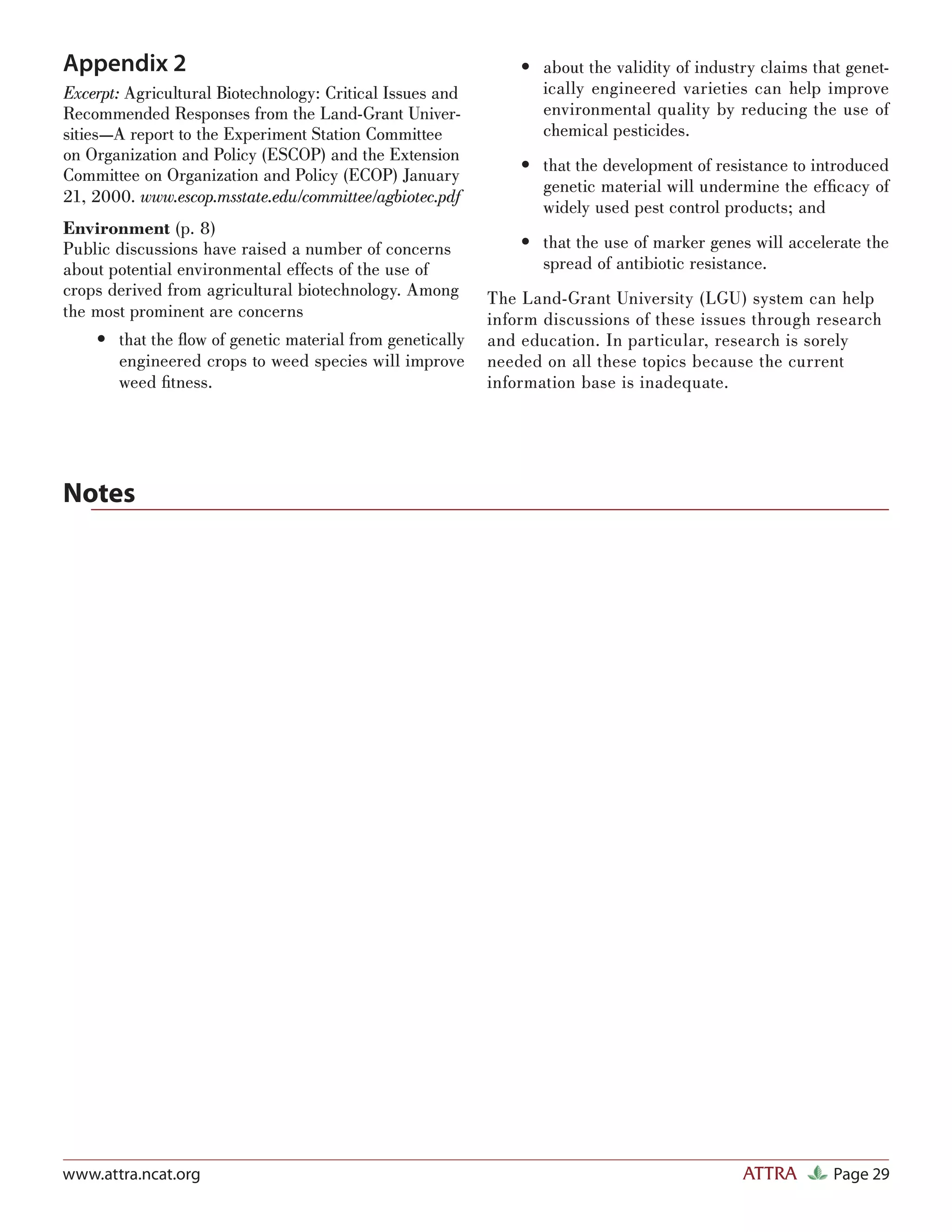 Appendix 2                                                     • about the validity of industry claims that genet-
Excerpt: Agricultural Biotechnology: Critical Issues and         ically engineered varieties can help improve
Recommended Responses from the Land-Grant Univer-                environmental quality by reducing the use of
sities—A report to the Experiment Station Committee              chemical pesticides.
on Organization and Policy (ESCOP) and the Extension
                                                               • that the development of resistance to introduced
Committee on Organization and Policy (ECOP) January
                                                                 genetic material will undermine the efﬁcacy of
21, 2000. www.escop.msstate.edu/committee/agbiotec.pdf
                                                                 widely used pest control products; and
Environment (p. 8)
Public discussions have raised a number of concerns            • that the use of marker genes will accelerate the
about potential environmental effects of the use of              spread of antibiotic resistance.
crops derived from agricultural biotechnology. Among       The Land-Grant University (LGU) system can help
the most prominent are concerns                            inform discussions of these issues through research
    • that the ﬂow of genetic material from genetically    and education. In particular, research is sorely
      engineered crops to weed species will improve        needed on all these topics because the current
      weed ﬁtness.                                         information base is inadequate.




Notes




www.attra.ncat.org                                                                           ATTRA        Page 29
 
