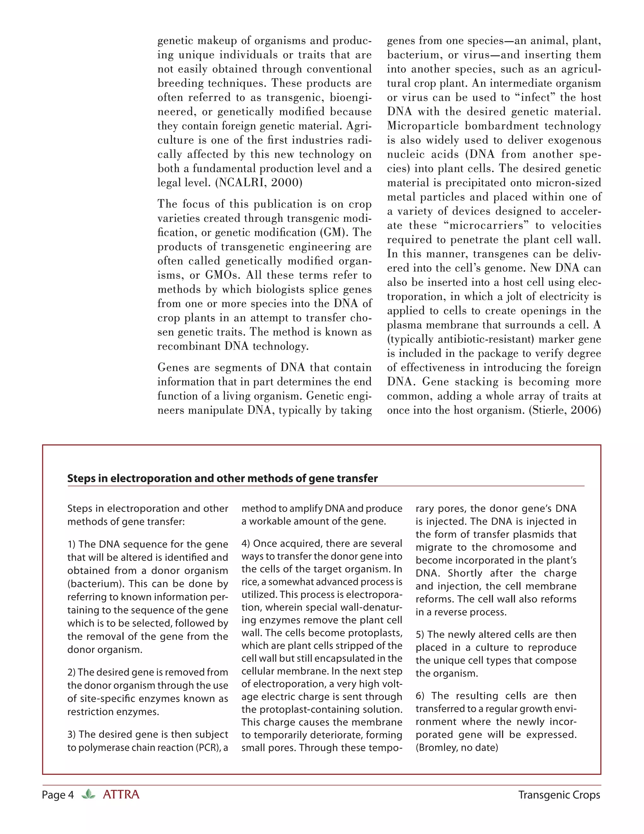 genetic makeup of organisms and produc-                genes from one species—an animal, plant,
                        ing unique individuals or traits that are              bacterium, or virus—and inserting them
                        not easily obtained through conventional               into another species, such as an agricul-
                        breeding techniques. These products are                tural crop plant. An intermediate organism
                        often referred to as transgenic, bioengi-              or virus can be used to “infect” the host
                        neered, or genetically modiﬁed because                 DNA with the desired genetic material.
                        they contain foreign genetic material. Agri-           Microparticle bombardment technology
                        culture is one of the ﬁ rst industries radi-           is also widely used to deliver exogenous
                        cally affected by this new technology on               nucleic acids (DNA from another spe-
                        both a fundamental production level and a              cies) into plant cells. The desired genetic
                        legal level. (NCALRI, 2000)                            material is precipitated onto micron-sized
                                                                               metal particles and placed within one of
                        The focus of this publication is on crop
                                                                               a variety of devices designed to acceler-
                        varieties created through transgenic modi-
                                                                               ate these “microcarriers” to velocities
                        ﬁcation, or genetic modiﬁcation (GM). The
                                                                               required to penetrate the plant cell wall.
                        products of transgenetic engineering are
                                                                               In this manner, transgenes can be deliv-
                        often called genetically modiﬁed organ-
                                                                               ered into the cell’s genome. New DNA can
                        isms, or GMOs. All these terms refer to
                                                                               also be inserted into a host cell using elec-
                        methods by which biologists splice genes
                                                                               troporation, in which a jolt of electricity is
                        from one or more species into the DNA of
                                                                               applied to cells to create openings in the
                        crop plants in an attempt to transfer cho-
                                                                               plasma membrane that surrounds a cell. A
                        sen genetic traits. The method is known as
                                                                               (typically antibiotic-resistant) marker gene
                        recombinant DNA technology.
                                                                               is included in the package to verify degree
                        Genes are segments of DNA that contain                 of effectiveness in introducing the foreign
                        information that in part determines the end            DNA. Gene stacking is becoming more
                        function of a living organism. Genetic engi-           common, adding a whole array of traits at
                        neers manipulate DNA, typically by taking              once into the host organism. (Stierle, 2006)




    Steps in electroporation and other methods of gene transfer

    Steps in electroporation and other      method to amplify DNA and produce         rary pores, the donor gene’s DNA
    methods of gene transfer:               a workable amount of the gene.            is injected. The DNA is injected in
                                                                                      the form of transfer plasmids that
    1) The DNA sequence for the gene        4) Once acquired, there are several       migrate to the chromosome and
    that will be altered is identiﬁed and   ways to transfer the donor gene into      become incorporated in the plant’s
    obtained from a donor organism          the cells of the target organism. In      DNA. Shortly after the charge
    (bacterium). This can be done by        rice, a somewhat advanced process is      and injection, the cell membrane
    referring to known information per-     utilized. This process is electropora-    reforms. The cell wall also reforms
    taining to the sequence of the gene     tion, wherein special wall-denatur-       in a reverse process.
    which is to be selected, followed by    ing enzymes remove the plant cell
    the removal of the gene from the        wall. The cells become protoplasts,       5) The newly altered cells are then
    donor organism.                         which are plant cells stripped of the     placed in a culture to reproduce
                                            cell wall but still encapsulated in the   the unique cell types that compose
    2) The desired gene is removed from     cellular membrane. In the next step       the organism.
    the donor organism through the use      of electroporation, a very high volt-
    of site-speciﬁc enzymes known as        age electric charge is sent through       6) The resulting cells are then
    restriction enzymes.                    the protoplast-containing solution.       transferred to a regular growth envi-
                                            This charge causes the membrane           ronment where the newly incor-
    3) The desired gene is then subject     to temporarily deteriorate, forming       porated gene will be expressed.
    to polymerase chain reaction (PCR), a   small pores. Through these tempo-         (Bromley, no date)



Page 4      ATTRA                                                                                            Transgenic Crops
 