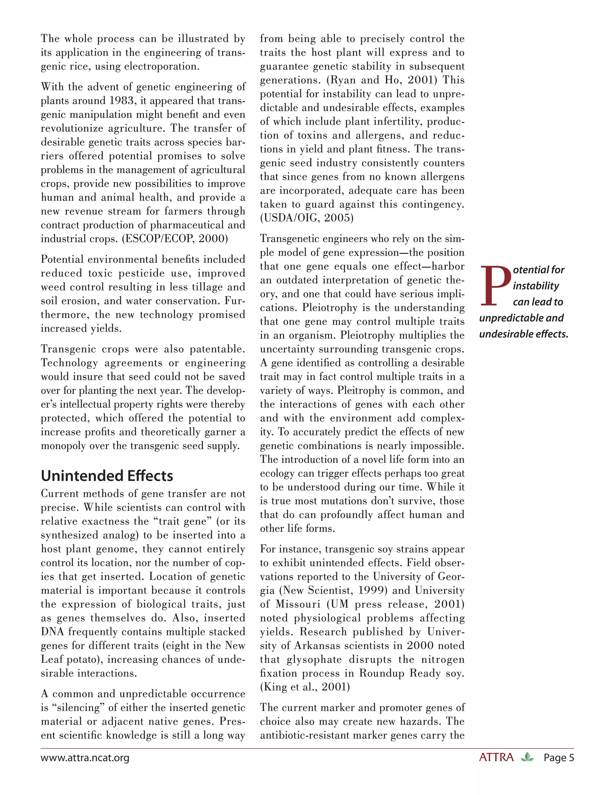The whole process can be illustrated by          from being able to precisely control the
its application in the engineering of trans-     traits the host plant will express and to
genic rice, using electroporation.               guarantee genetic stability in subsequent
                                                 generations. (Ryan and Ho, 2001) This
With the advent of genetic engineering of
                                                 potential for instability can lead to unpre-
plants around 1983, it appeared that trans-
                                                 dictable and undesirable effects, examples
genic manipulation might beneﬁt and even
                                                 of which include plant infertility, produc-
revolutionize agriculture. The transfer of
                                                 tion of toxins and allergens, and reduc-
desirable genetic traits across species bar-
                                                 tions in yield and plant ﬁtness. The trans-
riers offered potential promises to solve
                                                 genic seed industry consistently counters
problems in the management of agricultural
                                                 that since genes from no known allergens
crops, provide new possibilities to improve
                                                 are incorporated, adequate care has been
human and animal health, and provide a
                                                 taken to guard against this contingency.
new revenue stream for farmers through
                                                 (USDA/OIG, 2005)
contract production of pharmaceutical and
industrial crops. (ESCOP/ECOP, 2000)             Transgenetic engineers who rely on the sim-
                                                 ple model of gene expression—the position



                                                                                                  P
Potential environmental beneﬁts included
                                                 that one gene equals one effect—harbor                  otential for
reduced toxic pesticide use, improved
                                                 an outdated interpretation of genetic the-
weed control resulting in less tillage and                                                               instability
                                                 ory, and one that could have serious impli-
soil erosion, and water conservation. Fur-                                                               can lead to
                                                 cations. Pleiotrophy is the understanding
thermore, the new technology promised                                                             unpredictable and
                                                 that one gene may control multiple traits
increased yields.
                                                 in an organism. Pleiotrophy multiplies the       undesirable eﬀects.
Transgenic crops were also patentable.           uncertainty surrounding transgenic crops.
Technology agreements or engineering             A gene identiﬁed as controlling a desirable
would insure that seed could not be saved        trait may in fact control multiple traits in a
over for planting the next year. The develop-    variety of ways. Pleitrophy is common, and
er’s intellectual property rights were thereby   the interactions of genes with each other
protected, which offered the potential to        and with the environment add complex-
increase proﬁts and theoretically garner a       ity. To accurately predict the effects of new
monopoly over the transgenic seed supply.        genetic combinations is nearly impossible.
                                                 The introduction of a novel life form into an
Unintended Eﬀects                                ecology can trigger effects perhaps too great
                                                 to be understood during our time. While it
Current methods of gene transfer are not
                                                 is true most mutations don’t survive, those
precise. While scientists can control with
                                                 that do can profoundly affect human and
relative exactness the “trait gene” (or its
                                                 other life forms.
synthesized analog) to be inserted into a
host plant genome, they cannot entirely          For instance, transgenic soy strains appear
control its location, nor the number of cop-     to exhibit unintended effects. Field obser-
ies that get inserted. Location of genetic       vations reported to the University of Geor-
material is important because it controls        gia (New Scientist, 1999) and University
the expression of biological traits, just        of Missouri (UM press release, 2001)
as genes themselves do. Also, inserted           noted physiological problems affecting
DNA frequently contains multiple stacked         yields. Research published by Univer-
genes for different traits (eight in the New     sity of Arkansas scientists in 2000 noted
Leaf potato), increasing chances of unde-        that glysophate disrupts the nitrogen
sirable interactions.                            ﬁ xation process in Roundup Ready soy.
                                                 (King et al., 2001)
A common and unpredictable occurrence
is “silencing” of either the inserted genetic    The current marker and promoter genes of
material or adjacent native genes. Pres-         choice also may create new hazards. The
ent scientiﬁc knowledge is still a long way      antibiotic-resistant marker genes carry the
www.attra.ncat.org                                                                                ATTRA        Page 5
 