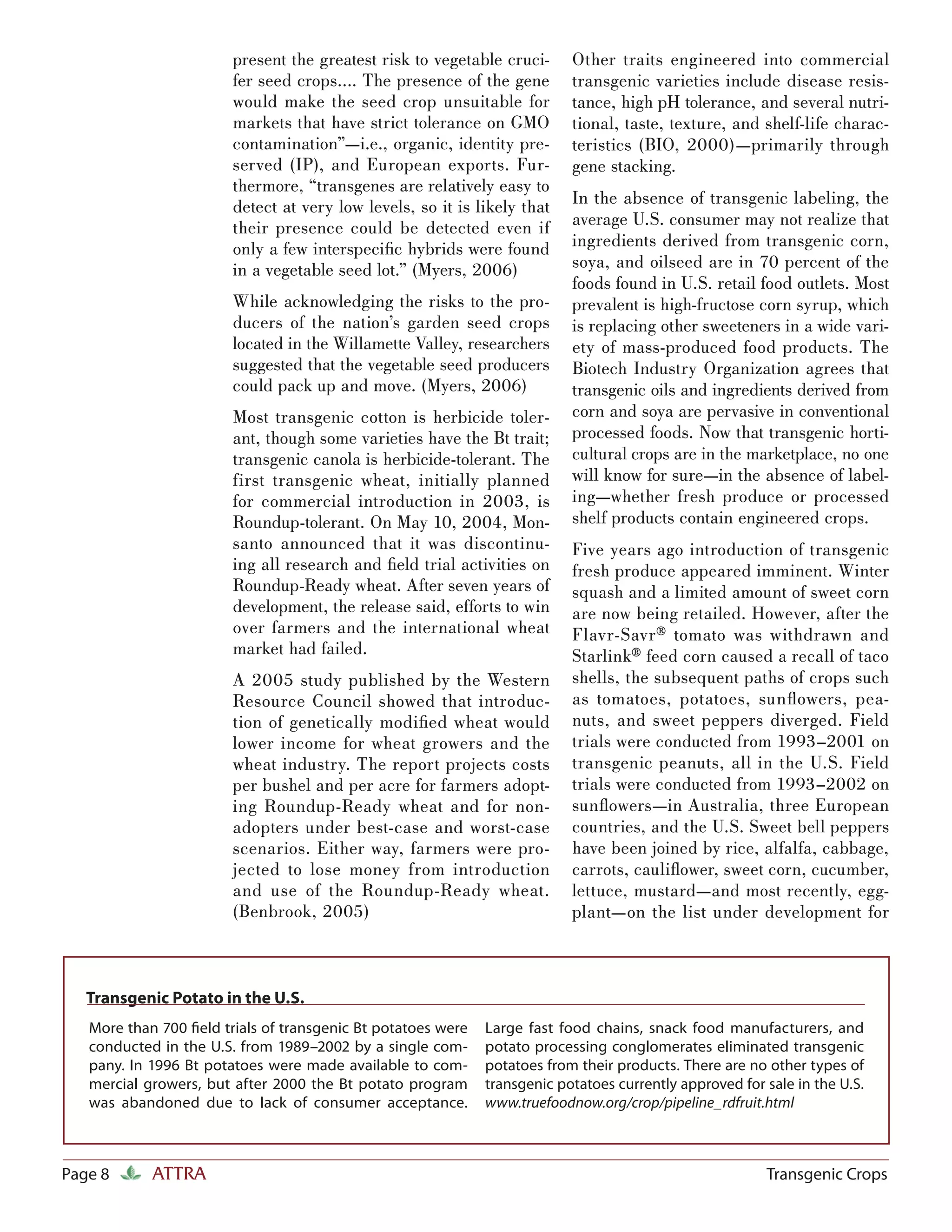 present the greatest risk to vegetable cruci-      Other traits engineered into commercial
                        fer seed crops…. The presence of the gene          transgenic varieties include disease resis-
                        would make the seed crop unsuitable for            tance, high pH tolerance, and several nutri-
                        markets that have strict tolerance on GMO          tional, taste, texture, and shelf-life charac-
                        contamination”—i.e., organic, identity pre-        teristics (BIO, 2000)—primarily through
                        served (IP), and European exports. Fur-            gene stacking.
                        thermore, “transgenes are relatively easy to
                        detect at very low levels, so it is likely that    In the absence of transgenic labeling, the
                        their presence could be detected even if           average U.S. consumer may not realize that
                        only a few interspeciﬁc hybrids were found         ingredients derived from transgenic corn,
                        in a vegetable seed lot.” (Myers, 2006)            soya, and oilseed are in 70 percent of the
                                                                           foods found in U.S. retail food outlets. Most
                        While acknowledging the risks to the pro-          prevalent is high-fructose corn syrup, which
                        ducers of the nation’s garden seed crops           is replacing other sweeteners in a wide vari-
                        located in the Willamette Valley, researchers      ety of mass-produced food products. The
                        suggested that the vegetable seed producers        Biotech Industry Organization agrees that
                        could pack up and move. (Myers, 2006)              transgenic oils and ingredients derived from
                        Most transgenic cotton is herbicide toler-         corn and soya are pervasive in conventional
                        ant, though some varieties have the Bt trait;      processed foods. Now that transgenic horti-
                        transgenic canola is herbicide-tolerant. The       cultural crops are in the marketplace, no one
                        first transgenic wheat, initially planned          will know for sure—in the absence of label-
                        for commercial introduction in 2003, is            ing—whether fresh produce or processed
                        Roundup-tolerant. On May 10, 2004, Mon-            shelf products contain engineered crops.
                        santo announced that it was discontinu-            Five years ago introduction of transgenic
                        ing all research and ﬁeld trial activities on      fresh produce appeared imminent. Winter
                        Roundup-Ready wheat. After seven years of          squash and a limited amount of sweet corn
                        development, the release said, efforts to win      are now being retailed. However, after the
                        over farmers and the international wheat           Flavr-Savr® tomato was withdrawn and
                        market had failed.                                 Starlink® feed corn caused a recall of taco
                        A 2005 study published by the Western              shells, the subsequent paths of crops such
                        Resource Council showed that introduc-             as tomatoes, potatoes, sunﬂ owers, pea-
                        tion of genetically modiﬁed wheat would            nuts, and sweet peppers diverged. Field
                        lower income for wheat growers and the             trials were conducted from 1993–2001 on
                        wheat industry. The report projects costs          transgenic peanuts, all in the U.S. Field
                        per bushel and per acre for farmers adopt-         trials were conducted from 1993–2002 on
                        ing Roundup-Ready wheat and for non-               sunﬂowers—in Australia, three European
                        adopters under best-case and worst-case            countries, and the U.S. Sweet bell peppers
                        scenarios. Either way, farmers were pro-           have been joined by rice, alfalfa, cabbage,
                        jected to lose money from introduction             carrots, cauliﬂower, sweet corn, cucumber,
                        and use of the Roundup-Ready wheat.                lettuce, mustard—and most recently, egg-
                        (Benbrook, 2005)                                   plant—on the list under development for



   Transgenic Potato in the U.S.
   More than 700 ﬁeld trials of transgenic Bt potatoes were   Large fast food chains, snack food manufacturers, and
   conducted in the U.S. from 1989–2002 by a single com-      potato processing conglomerates eliminated transgenic
   pany. In 1996 Bt potatoes were made available to com-      potatoes from their products. There are no other types of
   mercial growers, but after 2000 the Bt potato program      transgenic potatoes currently approved for sale in the U.S.
   was abandoned due to lack of consumer acceptance.          www.truefoodnow.org/crop/pipeline_rdfruit.html



Page 8      ATTRA                                                                                        Transgenic Crops
 