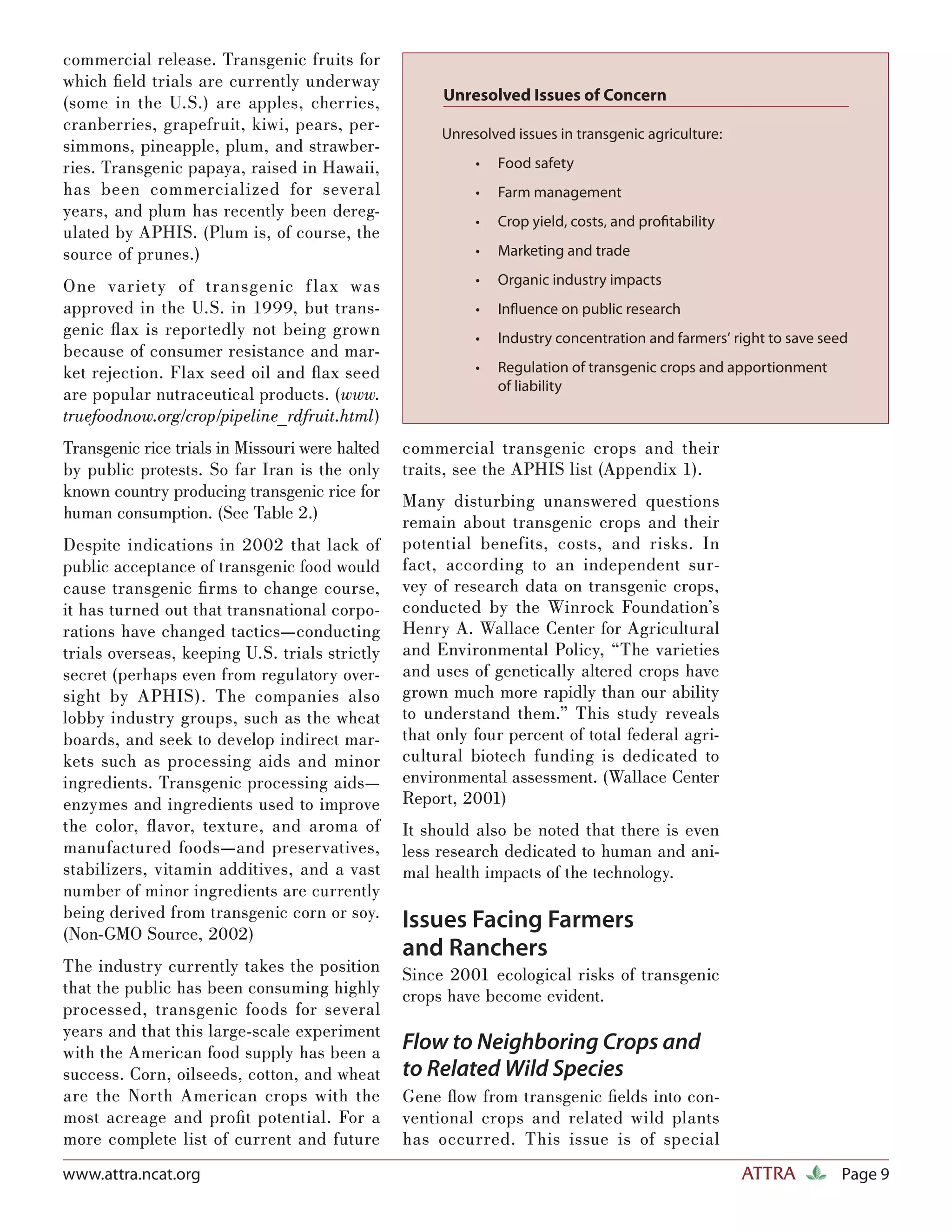 commercial release. Transgenic fruits for
which ﬁeld trials are currently underway
(some in the U.S.) are apples, cherries,              Unresolved Issues of Concern
cranberries, grapefruit, kiwi, pears, per-            Unresolved issues in transgenic agriculture:
simmons, pineapple, plum, and strawber-
ries. Transgenic papaya, raised in Hawaii,                 •   Food safety
has been commercialized for several                        •   Farm management
years, and plum has recently been dereg-
                                                           •   Crop yield, costs, and proﬁtability
ulated by APHIS. (Plum is, of course, the
source of prunes.)                                         •   Marketing and trade

One variety of transgenic f lax was                        •   Organic industry impacts
approved in the U.S. in 1999, but trans-                   •   Inﬂuence on public research
genic ﬂ ax is reportedly not being grown                   •   Industry concentration and farmers’ right to save seed
because of consumer resistance and mar-
ket rejection. Flax seed oil and ﬂ ax seed                 •   Regulation of transgenic crops and apportionment
                                                               of liability
are popular nutraceutical products. (www.
truefoodnow.org/crop/pipeline_rdfruit.html)
Transgenic rice trials in Missouri were halted   commercial transgenic crops and their
by public protests. So far Iran is the only      traits, see the APHIS list (Appendix 1).
known country producing transgenic rice for
                                                 Many disturbing unanswered questions
human consumption. (See Table 2.)
                                                 remain about transgenic crops and their
Despite indications in 2002 that lack of         potential benefits, costs, and risks. In
public acceptance of transgenic food would       fact, according to an independent sur-
cause transgenic ﬁ rms to change course,         vey of research data on transgenic crops,
it has turned out that transnational corpo-      conducted by the Winrock Foundation’s
rations have changed tactics—conducting          Henry A. Wallace Center for Agricultural
trials overseas, keeping U.S. trials strictly    and Environmental Policy, “The varieties
secret (perhaps even from regulatory over-       and uses of genetically altered crops have
sight by APHIS). The companies also              grown much more rapidly than our ability
lobby industry groups, such as the wheat         to understand them.” This study reveals
boards, and seek to develop indirect mar-        that only four percent of total federal agri-
kets such as processing aids and minor           cultural biotech funding is dedicated to
ingredients. Transgenic processing aids—         environmental assessment. (Wallace Center
enzymes and ingredients used to improve          Report, 2001)
the color, ﬂ avor, texture, and aroma of         It should also be noted that there is even
manufactured foods—and preservatives,            less research dedicated to human and ani-
stabilizers, vitamin additives, and a vast       mal health impacts of the technology.
number of minor ingredients are currently
being derived from transgenic corn or soy.
(Non-GMO Source, 2002)
                                                 Issues Facing Farmers
                                                 and Ranchers
The industry currently takes the position        Since 2001 ecological risks of transgenic
that the public has been consuming highly        crops have become evident.
processed, transgenic foods for several
years and that this large-scale experiment
with the American food supply has been a         Flow to Neighboring Crops and
success. Corn, oilseeds, cotton, and wheat       to Related Wild Species
are the North American crops with the            Gene ﬂow from transgenic ﬁelds into con-
most acreage and proﬁt potential. For a          ventional crops and related wild plants
more complete list of current and future         has occurred. This issue is of special
www.attra.ncat.org                                                                                   ATTRA          Page 9
 