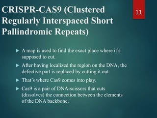 CRISPR-CAS9 (Clustered
Regularly Interspaced Short
Pallindromic Repeats)
 A map is used to find the exact place where it’s
supposed to cut.
 After having localized the region on the DNA, the
defective part is replaced by cutting it out.
 That’s where Cas9 comes into play.
 Cas9 is a pair of DNA-scissors that cuts
(dissolves) the connection between the elements
of the DNA backbone.
11
 
