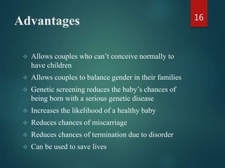 Advantages
 Allows couples who can’t conceive normally to
have children
 Allows couples to balance gender in their families
 Genetic screening reduces the baby’s chances of
being born with a serious genetic disease
 Increases the likelihood of a healthy baby
 Reduces chances of miscarriage
 Reduces chances of termination due to disorder
 Can be used to save lives
16
 