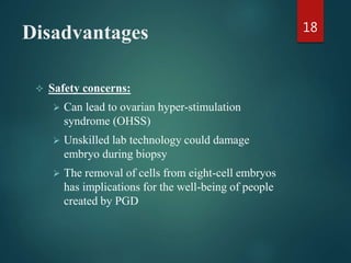 Disadvantages
 Safety concerns:
 Can lead to ovarian hyper-stimulation
syndrome (OHSS)
 Unskilled lab technology could damage
embryo during biopsy
 The removal of cells from eight-cell embryos
has implications for the well-being of people
created by PGD
18
 