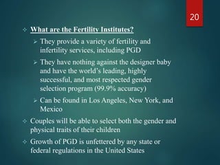  What are the Fertility Institutes?
 They provide a variety of fertility and
infertility services, including PGD
 They have nothing against the designer baby
and have the world’s leading, highly
successful, and most respected gender
selection program (99.9% accuracy)
 Can be found in Los Angeles, New York, and
Mexico
 Couples will be able to select both the gender and
physical traits of their children
 Growth of PGD is unfettered by any state or
federal regulations in the United States
20
 