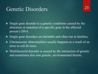 Genetic Disorders
 Single gene disorder is a genetic conditions caused by the
alteration or mutation of a specific gene in the affected
person’s DNA.
 Single gene disorders are heritable and often run in families.
 Chromosome Abnormalities usually happens as a result of an
error in cell division.
 Multifactorial disorder is caused by the interaction of genetic
and sometimes also non genetic, environmental factors.
23
 