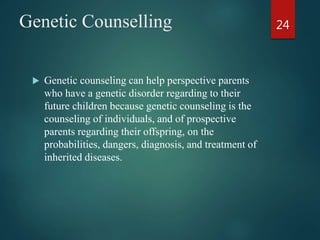 Genetic Counselling
 Genetic counseling can help perspective parents
who have a genetic disorder regarding to their
future children because genetic counseling is the
counseling of individuals, and of prospective
parents regarding their offspring, on the
probabilities, dangers, diagnosis, and treatment of
inherited diseases.
24
 