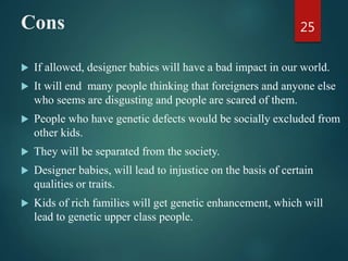 Cons
 If allowed, designer babies will have a bad impact in our world.
 It will end many people thinking that foreigners and anyone else
who seems are disgusting and people are scared of them.
 People who have genetic defects would be socially excluded from
other kids.
 They will be separated from the society.
 Designer babies, will lead to injustice on the basis of certain
qualities or traits.
 Kids of rich families will get genetic enhancement, which will
lead to genetic upper class people.
25
 