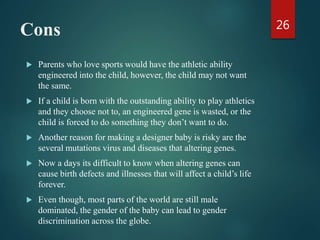 Cons
 Parents who love sports would have the athletic ability
engineered into the child, however, the child may not want
the same.
 If a child is born with the outstanding ability to play athletics
and they choose not to, an engineered gene is wasted, or the
child is forced to do something they don’t want to do.
 Another reason for making a designer baby is risky are the
several mutations virus and diseases that altering genes.
 Now a days its difficult to know when altering genes can
cause birth defects and illnesses that will affect a child’s life
forever.
 Even though, most parts of the world are still male
dominated, the gender of the baby can lead to gender
discrimination across the globe.
26
 