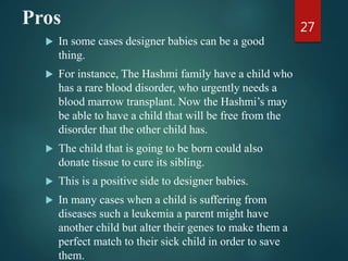 Pros
 In some cases designer babies can be a good
thing.
 For instance, The Hashmi family have a child who
has a rare blood disorder, who urgently needs a
blood marrow transplant. Now the Hashmi’s may
be able to have a child that will be free from the
disorder that the other child has.
 The child that is going to be born could also
donate tissue to cure its sibling.
 This is a positive side to designer babies.
 In many cases when a child is suffering from
diseases such a leukemia a parent might have
another child but alter their genes to make them a
perfect match to their sick child in order to save
them.
27
 