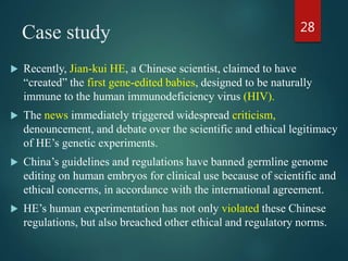 Case study
 Recently, Jian-kui HE, a Chinese scientist, claimed to have
“created” the first gene-edited babies, designed to be naturally
immune to the human immunodeficiency virus (HIV).
 The news immediately triggered widespread criticism,
denouncement, and debate over the scientific and ethical legitimacy
of HE’s genetic experiments.
 China’s guidelines and regulations have banned germline genome
editing on human embryos for clinical use because of scientific and
ethical concerns, in accordance with the international agreement.
 HE’s human experimentation has not only violated these Chinese
regulations, but also breached other ethical and regulatory norms.
28
 