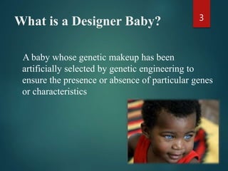 What is a Designer Baby?
A baby whose genetic makeup has been
artificially selected by genetic engineering to
ensure the presence or absence of particular genes
or characteristics
3
 
