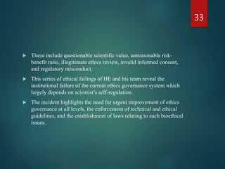  These include questionable scientific value, unreasonable risk-
benefit ratio, illegitimate ethics review, invalid informed consent,
and regulatory misconduct.
 This series of ethical failings of HE and his team reveal the
institutional failure of the current ethics governance system which
largely depends on scientist’s self-regulation.
 The incident highlights the need for urgent improvement of ethics
governance at all levels, the enforcement of technical and ethical
guidelines, and the establishment of laws relating to such bioethical
issues.
33
 