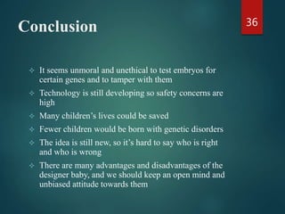 Conclusion
 It seems unmoral and unethical to test embryos for
certain genes and to tamper with them
 Technology is still developing so safety concerns are
high
 Many children’s lives could be saved
 Fewer children would be born with genetic disorders
 The idea is still new, so it’s hard to say who is right
and who is wrong
 There are many advantages and disadvantages of the
designer baby, and we should keep an open mind and
unbiased attitude towards them
36
 