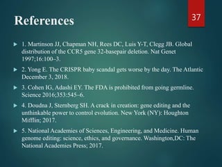 References
 1. Martinson JJ, Chapman NH, Rees DC, Luis Y-T, Clegg JB. Global
distribution of the CCR5 gene 32-basepair deletion. Nat Genet
1997;16:100–3.
 2. Yong E. The CRISPR baby scandal gets worse by the day. The Atlantic
December 3, 2018.
 3. Cohen IG, Adashi EY. The FDA is prohibited from going germline.
Science 2016;353:545–6.
 4. Doudna J, Sternberg SH. A crack in creation: gene editing and the
unthinkable power to control evolution. New York (NY): Houghton
Mifflin; 2017.
 5. National Academies of Sciences, Engineering, and Medicine. Human
genome editing: science, ethics, and governance. Washington,DC: The
National Academies Press; 2017.
37
 