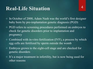 Real-Life Situation
 In October of 2000, Adam Nash was the world’s first designer
baby born by pre-implantation genetic diagnosis (PGD)
 PGD refers to screening procedures performed on embryos to
check for genetic disorders prior to implantation and
pregnancy
 Combined with in-vitro fertilization (IVF), a process by which
egg cells are fertilized by sperm outside the womb
 Embryos grown to the eight-cell stage and are checked for
genetic disorders
 It’s a major treatment in infertility, but is now being used for
other reasons
4
 