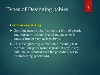 Types of Designing babies
Germline engineering
 Germline genetic modification is a form of genetic
engineering which involves changing genes in
eggs, sperm, or very early embryos.
 This of engineering is inheritable, meaning that
the modified genes would appear not only in any
children that resulted from the procedure, but in
all succeeding generations.
7
 