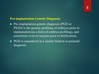 Pre-implantation Genetic Diagnosis
 Pre-implantation genetic diagnosis (PGD or
PIGD) is the genetic profiling of embryos prior to
implantation (as a form of embryo profiling), and
sometimes even of oocytes prior to fertilization.
 PGD is considered in a similar fashion to prenatal
diagnosis
8
 