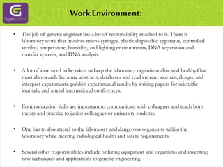 Work Environment:
• The job of genetic engineer has a lot of responsibility attached to it. There is
laboratory work that involves micro-syringes, plastic disposable apparatus, controlled
sterility, temperature, humidity, and lighting environments, DNA separation and
transfer systems, and DNA analysis.
• A lot of care need to be taken to keep the laboratory organisms alive and healthy.One
must also search literature abstracts, databases and read current journals, design, and
interpret experiments, publish experimental results by writing papers for scientific
journals, and attend international conferences.
• Communication skills are important to communicate with colleagues and teach both
theory and practice to junior colleagues or university students.
• One has to also attend to the laboratory and dangerous organisms within the
laboratory while meeting radiological health and safety requirements.
• Several other responsibilities include ordering equipment and organisms and inventing
new techniques and applications to genetic engineering.
 