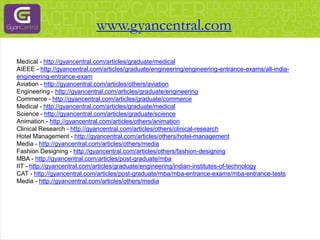 Medical - http://gyancentral.com/articles/graduate/medical
AIEEE - http://gyancentral.com/articles/graduate/engineering/engineering-entrance-exams/all-india-
engineering-entrance-exam
Aviation - http://gyancentral.com/articles/others/aviation
Engineering - http://gyancentral.com/articles/graduate/engineering
Commerce - http://gyancentral.com/articles/graduate/commerce
Medical - http://gyancentral.com/articles/graduate/medical
Science - http://gyancentral.com/articles/graduate/science
Animation - http://gyancentral.com/articles/others/animation
Clinical Research - http://gyancentral.com/articles/others/clinical-research
Hotel Management - http://gyancentral.com/articles/others/hotel-management
Media - http://gyancentral.com/articles/others/media
Fashion Designing - http://gyancentral.com/articles/others/fashion-designing
MBA - http://gyancentral.com/articles/post-graduate/mba
IIT - http://gyancentral.com/articles/graduate/engineering/indian-institutes-of-technology
CAT - http://gyancentral.com/articles/post-graduate/mba/mba-entrance-exams/mba-entrance-tests
Media - http://gyancentral.com/articles/others/media
www.gyancentral.com
 