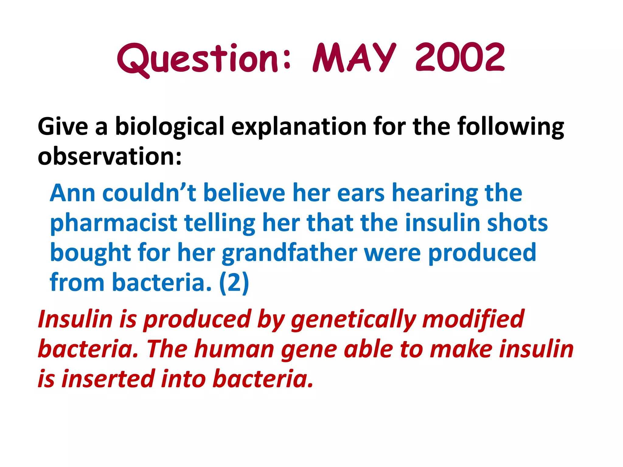 Question: MAY 2002
Give a biological explanation for the following
observation:
 Ann couldn’t believe her ears hearing the
 pharmacist telling her that the insulin shots
 bought for her grandfather were produced
 from bacteria. (2)
Insulin is produced by genetically modified
bacteria. The human gene able to make insulin
is inserted into bacteria.
 