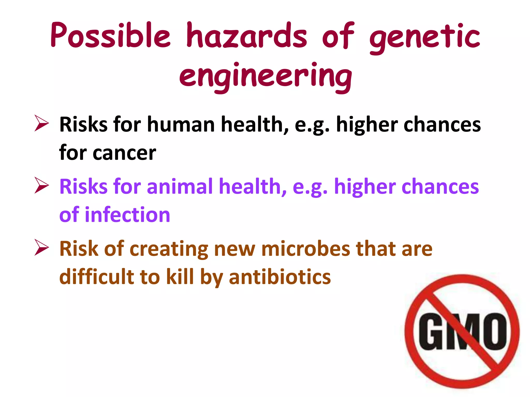 Possible hazards of genetic
          engineering
 Risks for human health, e.g. higher chances
  for cancer
 Risks for animal health, e.g. higher chances
  of infection
 Risk of creating new microbes that are
  difficult to kill by antibiotics
 