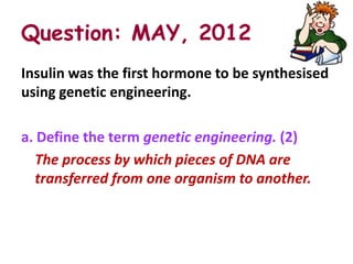 Question: MAY, 2012
Insulin was the first hormone to be synthesised
using genetic engineering.

a. Define the term genetic engineering. (2)
   The process by which pieces of DNA are
   transferred from one organism to another.
 