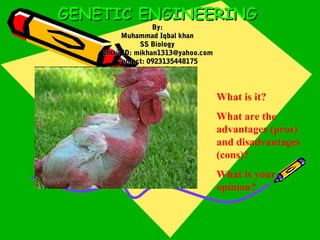 GENETIC ENGINEERINGGENETIC ENGINEERING
By:By:
Muhammad Iqbal khanMuhammad Iqbal khan
SS BiologySS Biology
Email ID: mikhan1313@yahoo.comEmail ID: mikhan1313@yahoo.com
Contact: 0923135448175Contact: 0923135448175
What is it?
What are the
advantages (pros)
and disadvantages
(cons)?
What is your
opinion?
 