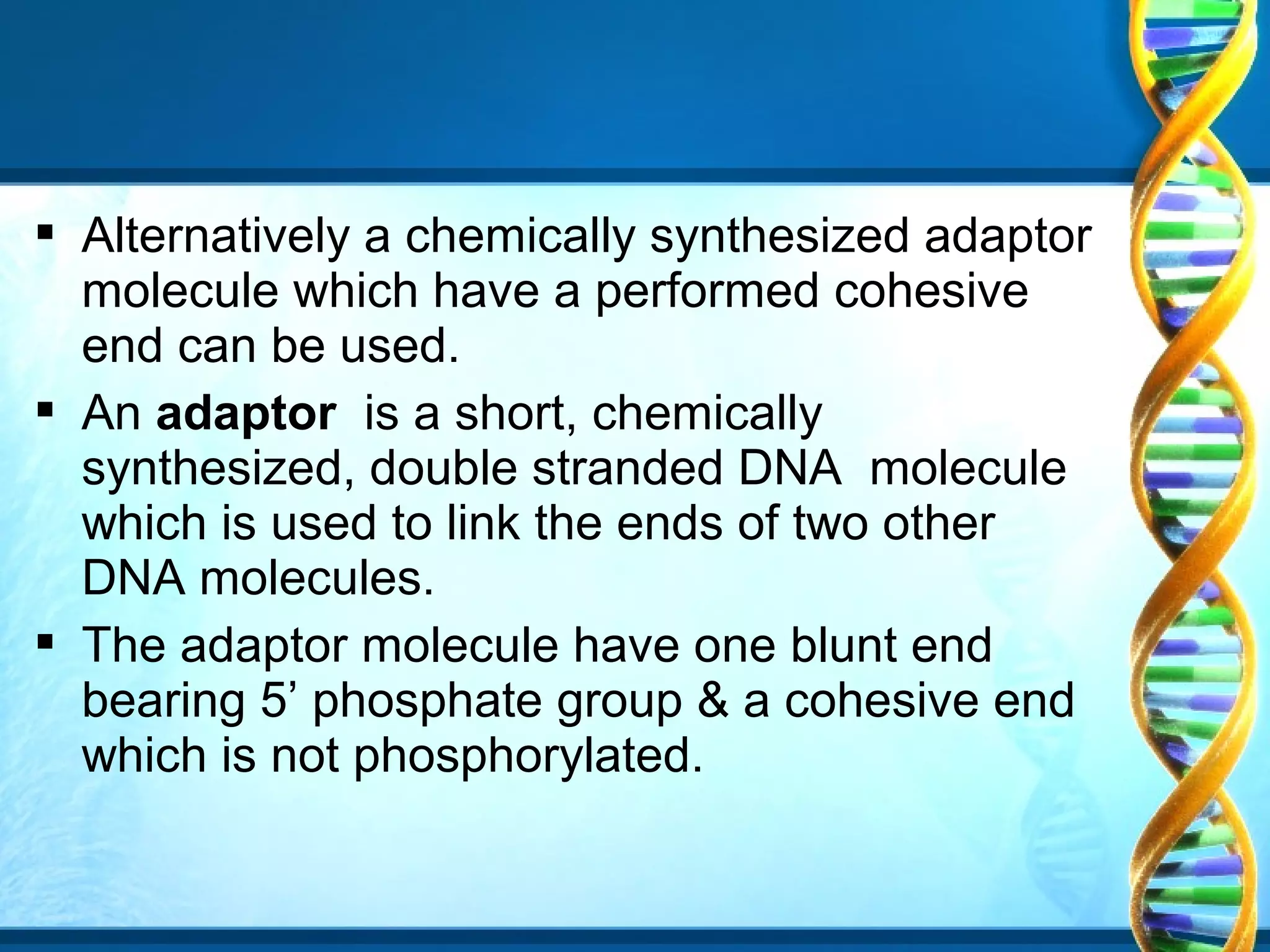  Alternatively a chemically synthesized adaptor
molecule which have a performed cohesive
end can be used.
 An adaptor is a short, chemically
synthesized, double stranded DNA molecule
which is used to link the ends of two other
DNA molecules.
 The adaptor molecule have one blunt end
bearing 5’ phosphate group & a cohesive end
which is not phosphorylated.

 