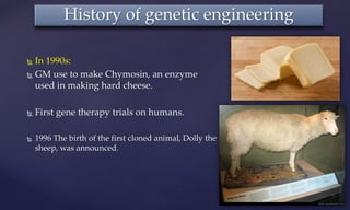  In 1990s:
 GM use to make Chymosin, an enzyme
used in making hard cheese.
 First gene therapy trials on humans.
 1996 The birth of the first cloned animal, Dolly the
sheep, was announced.
History of genetic engineering
 