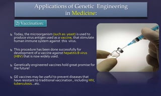  Today, the microorganism (such as: yeast) is used to
produce virus antigen used as a vaccine, that stimulate
human immune system against this virus.
 This procedure has been done successfully for
development of a vaccine against hepatitis B virus
(HBV) that is now widely used.
 Genetically engineered vaccines hold great promise for
the future!
 GE vaccines may be useful to prevent diseases that
have resistant to traditional vaccination , including HIV,
tuberculosis…etc.
Applications of Genetic Engineering
in Medicine:
2) Vaccination:
 