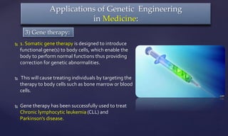  1. Somatic gene therapy is designed to introduce
functional gene(s) to body cells, which enable the
body to perform normal functions thus providing
correction for genetic abnormalities.
 This will cause treating individuals by targeting the
therapy to body cells such as bone marrow or blood
cells.
 Gene therapy has been successfully used to treat
Chronic lymphocytic leukemia (CLL) and
Parkinson's disease.
Applications of Genetic Engineering
in Medicine:
3) Gene therapy:
 