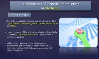  Gene therapy is also being tested as a treatment for
cystic fibrosis, skin cancer, breast cancer, brain cancer,
and AIDS.
 However, most of these treatments are only partially
successful,The major reasons for these failures is
inefficient vectors
 In the future, as more efficient vectors are
engineered, gene therapy is expected to be a
common method for treating a large number of
genetic disorders.
Applications of Genetic Engineering
in Medicine:
3) Gene therapy:
 