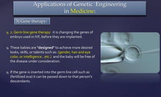  2. Germ line gene therapy: it is changing the genes of
embryo used in IVF, before they are implanted.
 These babies are "designed" to achieve more desired
looks, skills, or talents such as: (gender, hair and eye
color, or intelligence…etc.) and the baby will be free of
the disease under consideration.
 If the gene is inserted into the germ line cell such as
(fertilized ova) it can be passed down to that person's
descendants.
Applications of Genetic Engineering
in Medicine:
3) Gene therapy:
 
