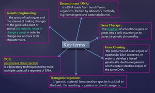 Genetic Engineering:
the group of techniques and
the science of making changes
to the genes of a plant or
animal (by remove, insert or
change a gene) in order to
change one or more of its
characteristics.
Key terms Gene Cloning:
the production of exact copies of
a particular DNA sequence, in
order to develop a line of
genetically identical organisms
which contain identical copies of
the same DNA.
Gene Therapy:
the insertion of a functional gene or
genes into a cell/ tissue/organ to
correct a genetic abnormality.
PCR:
polymerase chain reaction
is a laboratory technique used to make
multiple copies of a segment of DNA.
Recombinant DNA:
is a DNA made from two different
organisms, formed by laboratory methods,
e.g: human gene and bacterial plasmid.
Transgenic organism:
If genetic material from another species is added to
the host, the resulting organism is called transgenic.
 
