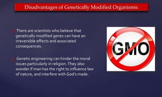  There are scientists who believe that
genetically modified genes can have an
irreversible effects and associated
consequences.
 Genetic engineering can hinder the moral
issues particularly in religion.They also
wonder if man has the right to influence law
of nature, and interfere with God’s made.
Disadvantages of Genetically Modified Organisms:
 