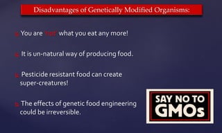  You are ‘not’ what you eat any more!
 It is un-natural way of producing food.
 Pesticide resistant food can create
super-creatures!
 The effects of genetic food engineering
could be irreversible.
Disadvantages of Genetically Modified Organisms:
 