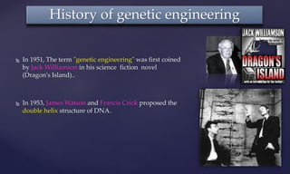  In 1951, The term "genetic engineering" was first coined
by Jack Williamson in his science fiction novel
(Dragon's Island)..
 In 1953, James Watson and Francis Crick proposed the
double helix structure of DNA.
History of genetic engineering
 