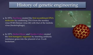  In 1972, Paul berg created the first recombinant DNA
molecules by combining DNA from the monkey
virus SV40 (Simian virus 40) with that of the lambda
virus (bacteriophage).
 In 1973, Herbert Boyer and Stanley Cohen created
the first transgenic organism by inserting antibiotic
resistance genes into the plasmid of an E.coli
bacterium.
History of genetic engineering
 