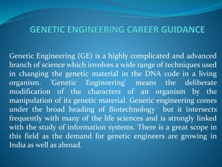 Genetic Engineering (GE) is a highly complicated and advanced
branch of science which involves a wide range of techniques used
in changing the genetic material in the DNA code in a living
organism. 'Genetic Engineering' means the deliberate
modification of the characters of an organism by the
manipulation of its genetic material. Genetic engineering comes
under the broad heading of Biotechnology but it intersects
frequently with many of the life sciences and is strongly linked
with the study of information systems. There is a great scope in
this field as the demand for genetic engineers are growing in
India as well as abroad.
 